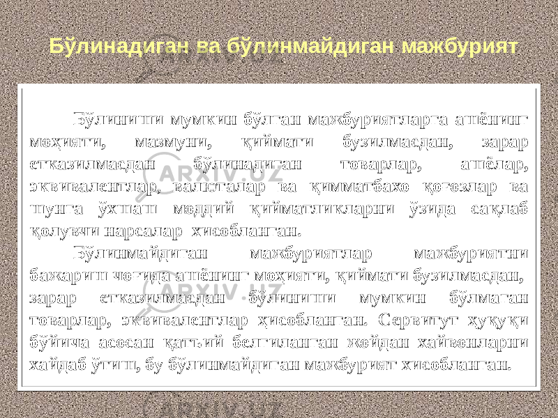 Бўлиниши мумкин бўлган мажбуриятларга ашёнинг моҳияти, мазмуни, қиймати бузилмасдан, зарар етказилмасдан бўлинадиган товарлар, ашёлар, эквивалентлар , валюталар ва қимматбахо қоғозлар ва шунга ўхшаш моддий қийматликларни ўзида сақлаб қолувчи нарсалар хисобланган. Бўлинмайдиган мажбуриятлар мажбуриятни бажариш чоғида ашёнинг моҳияти, қиймати бузилмасдан, зарар етказилмасдан бўлиниши мумкин бўлмаган товарлар, эквивалентлар ҳисобланган. Сервитут ҳуқуқи бўйича асосан қатъий белгиланган жойдан хайвонларни хайдаб ўтиш, бу бўлинмайдиган мажбурият хисобланган. Бўлинадиган ва бўлинмайдиган мажбурият 