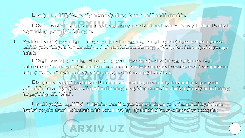 ￮ Budjet taqchilligi ko&#39;rsatilgan xususiyatlarga ko&#39;ra tasniflanishi mumkin. ￮ Ochiq byudjet taqchilligi - bu defitsit, rasmiy ravishda tan olingan va joriy yil uchun Byudjet to&#39;g&#39;risidagi qonunda belgilangan. ￮ Yashirin byudjet taqchilligi - bu rasman tan olinmagan kamomad, byudjet daromadlarini asossiz oshirib yuborish yoki kamomadni qoplash manbalarini ularning tarkibiga kiritish natijasida yuzaga keladi. ￮ Ongli byudjet taqchillig - Hukumat tanazzul davrida iqtisodiyotni rag&#39;batlantirish va tadbirkorlik tuzilmalarini faollashtirish uchun soliq stavkalarini pasaytirganda, davlat xarajatlarini ko&#39;paytirganda &#34;arzon&#34; pul siyosatini amalga oshirganda paydo bo&#39;ladi. ￮ Majburiy byudjet taqchilligi - Bu ishlab chiqarish hajmi va milliy daromadning pasayishi oqibatidir, bu esa byudjetga soliq tushumlarining pasayishiga va undan aholiga ijtimoiy to&#39;lovlarning ko&#39;payishiga olib keladi. ￮ Faol byudjet taqchilligi YaIMning o&#39;sishiga yordam beradigan yuqori samarali loyihalarni, kapital qo&#39;yilmalarni moliyalashtirish uchun mablag &#39;ajratilishi bilan tavsiflanadi va boshqalar. . 