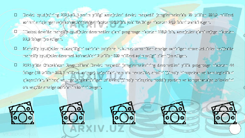 ￮ Davlat byudjetining 2021-yil 1-yarim yilligi xarajatlari davlat maqsadli jamgʻarmalarisiz 79 trillion 331,9 milliard soʻmni aniqlangan reja koʻrsatkichlariga nisbatan 96,9 foiz yoki YAIM ga nisbatan 24,9 foizni tashkil etgan. ￮ Hisobot davrida mahalliy byudjetlar daromadlar qismi prognozga nisbatan 118,9 foiz, xarajatlar qismi rejaga nisbatan 97,3 foizga ijro etilgan. ￮ Mahalliy byudjetlar mustaqilligini oshirish boʻyicha hukumat tomonidan amalga oshirilgan chora-tadbirlar natijasida mahalliy byudjetlar daromad koʻrsatkichi 2 trillion 639 milliard soʻm ortigʻi bilan ijro etilgan. ￮ 2021-yilda Oʻzbekiston Respublikasi Davlat maqsadli jamgʻarmalarining daromadlari yillik prognozga nisbatan 44 foizga (18 trillion 353,1 milliard soʻmga) bajarilishi ham oʻz navbatida, aholini ijtimoiy himoyalash va kambagʻallikni qisqartirish, ish haqi va unga tenglashtirilgan toʻlovlar, ijtimoiy nafaqalar, moddiy yordam va kompensatsiya toʻlovlarini oʻz vaqtida amalga oshirish imkonini bergan. . 