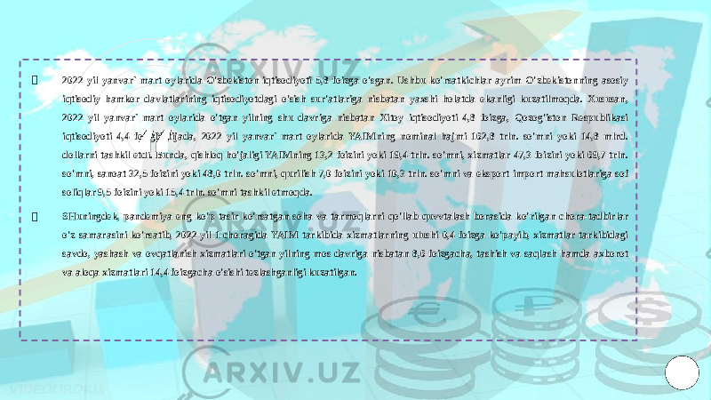 “￮ 2022 yil yanvar`-mart oylarida O&#39;zbekiston iqtisodiyoti 5,8 foizga o&#39;sgan. Ushbu ko&#39;rsatkichlar ayrim O&#39;zbekistonning asosiy iqtisodiy hamkor davlatlarining iqtisodiyotdagi o&#39;sish sur&#39;atlariga nisbatan yaxshi holatda ekanligi kuzatilmoqda. Xususan, 2022 yil yanvar`-mart oylarida o&#39;tgan yilning shu davriga nisbatan Xitoy iqtisodiyoti 4,8 foizga, Qozog&#39;iston Respublikasi iqtisodiyoti 4,4 foizgNatijada, 2022 yil yanvar`-mart oylarida YAIMning nominal hajmi 162,8 trln. so&#39;mni yoki 14,8 mlrd. dollarni tashkil etdi. Bunda, qishloq ho&#39;jaligi YAIMning 13,2 foizini yoki 19,4 trln. so&#39;mni, xizmatlar 47,3 foizini yoki 69,7 trln. so&#39;mni, sanoat 32,5 foizini yoki 48,0 trln. so&#39;mni, qurilish 7,0 foizini yoki 10,3 trln. so&#39;mni va eksport import mahsulotlariga sof soliqlar 9,5 foizini yoki 15,4 trln. so&#39;mni tashkil etmoqda. ￮ SHuningdek, pandemiya eng ko&#39;p tasir ko&#39;rsatgan soha va tarmoqlarni qo&#39;llab-quvvtalash borasida ko&#39;rilgan chora-tadbirlar o&#39;z samarasini ko&#39;rsatib, 2022 yil 1-choragida YAIM tarkibida xizmatlarning ulushi 0,4 foizga ko&#39;payib, xizmatlar tarkibidagi savdo, yashash va ovqatlanish xizmatlari o&#39;tgan yilning mos davriga nisbatan 8,6 foizgacha, tashish va saqlash hamda axborot va aloqa xizmatlari 14,4 foizgacha o&#39;sishi tezlashganligi kuzatilgan. 