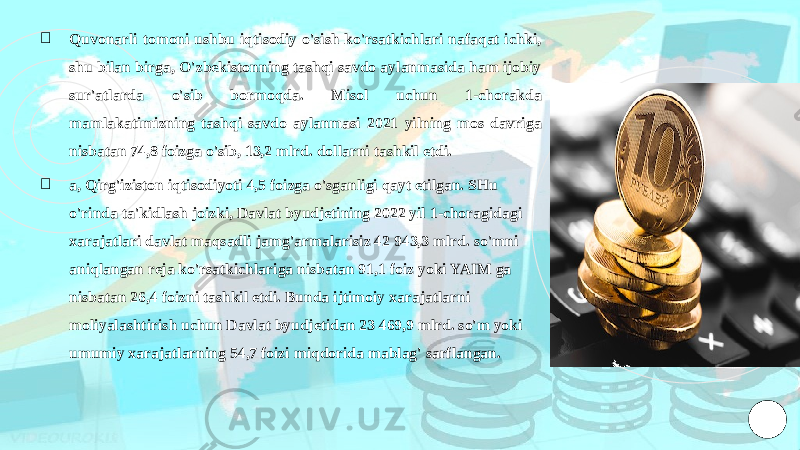 ￮ Quvonarli tomoni ushbu iqtisodiy o&#39;sish ko&#39;rsatkichlari nafaqat ichki, shu bilan birga, O&#39;zbekistonning tashqi savdo aylanmasida ham ijobiy sur&#39;atlarda o&#39;sib bormoqda. Misol uchun 1-chorakda mamlakatimizning tashqi savdo aylanmasi 2021 yilning mos davriga nisbatan 74,8 foizga o&#39;sib, 13,2 mlrd. dollarni tashkil etdi. ￮ a, Qirg&#39;iziston iqtisodiyoti 4,5 foizga o&#39;sganligi qayt etilgan. SHu o&#39;rinda ta&#39;kidlash joizki, Davlat byudjetining 2022 yil 1-choragidagi xarajatlari davlat maqsadli jamg&#39;armalarisiz 42 943,3 mlrd. so&#39;mni aniqlangan reja ko&#39;rsatkichlariga nisbatan 91,1 foiz yoki YAIM ga nisbatan 26,4 foizni tashkil etdi. Bunda ijtimoiy xarajatlarni moliyalashtirish uchun Davlat byudjetidan 23 469,9 mlrd. so&#39;m yoki umumiy xarajatlarning 54,7 foizi miqdorida mablag&#39; sarflangan. 