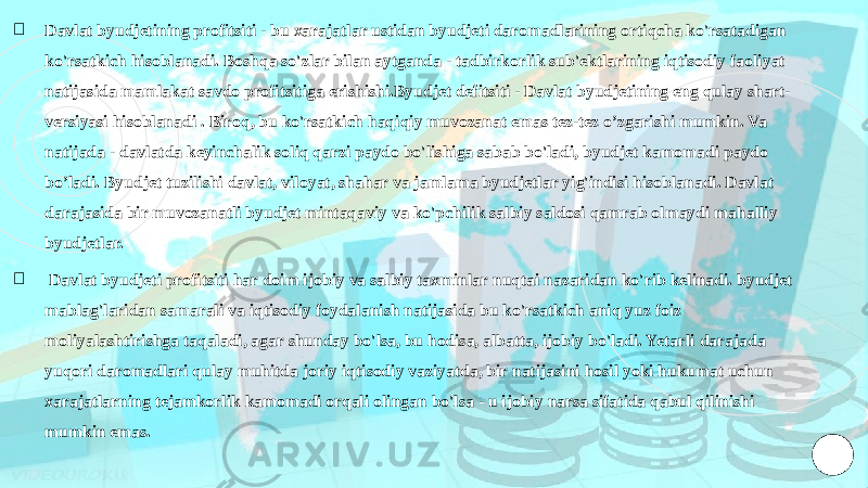 ￮ Davlat byudjetining profitsiti - bu xarajatlar ustidan byudjeti daromadlarining ortiqcha ko&#39;rsatadigan ko&#39;rsatkich hisoblanadi. Boshqa so&#39;zlar bilan aytganda - tadbirkorlik sub&#39;ektlarining iqtisodiy faoliyat natijasida mamlakat savdo profitsitiga erishishi.Byudjet defitsiti - Davlat byudjetining eng qulay shart- versiyasi hisoblanadi . Biroq, bu ko&#39;rsatkich haqiqiy muvozanat emas tez-tez o’zgarishi mumkin. Va natijada - davlatda keyinchalik soliq qarzi paydo bo&#39;lishiga sabab bo&#39;ladi, byudjet kamomadi paydo bo’ladi. Byudjet tuzilishi davlat, viloyat, shahar va jamlama byudjetlar yig&#39;indisi hisoblanadi. Davlat darajasida bir muvozanatli byudjet mintaqaviy va ko&#39;pchilik salbiy saldosi qamrab olmaydi mahalliy byudjetlar. ￮ Davlat byudjeti profitsiti har doim ijobiy va salbiy taxminlar nuqtai nazaridan ko&#39;rib kelinadi. byudjet mablag&#39;laridan samarali va iqtisodiy foydalanish natijasida bu ko&#39;rsatkich aniq yuz foiz moliyalashtirishga taqaladi, agar shunday bo&#39;lsa, bu hodisa, albatta, ijobiy bo&#39;ladi. Yetarli darajada yuqori daromadlari qulay muhitda joriy iqtisodiy vaziyatda, bir natijasini hosil yoki hukumat uchun xarajatlarning tejamkorlik kamomadi orqali olingan bo&#39;lsa - u ijobiy narsa sifatida qabul qilinishi mumkin emas. 