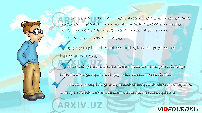 Iqtisodiy adabiyotda kam miqdordagi byudjet taqchilligining mamlakatning iqtisodiy hayotiga ta&#39;siri to&#39;g&#39;risida konsensus mavjud emas. YaIMning 3 foizidan oshmaydigan defitsit iqtisodiyotning tiklanishiga ijobiy ta&#39;sir ko&#39;rsatadi, degan da&#39;vo bor. Bu qisman asosli bo&#39;lishi mumkin, agar: 1) byudjet taqchilligi hajmi davlatning kapital qo&#39;yilmalari hajmidan oshmasa; 2) davlat qarzini ichki manbalar hisobidan moliyalashtirishga imkon beradigan qimmatli qog&#39;ozlar bozori rivojlantirildi; 3) byudjet taqchilligi uzoq muddatli istiqbolda davom etmaydi va doimiy ravishda davlat idoralari tomonidan nazorat qilinadi. 