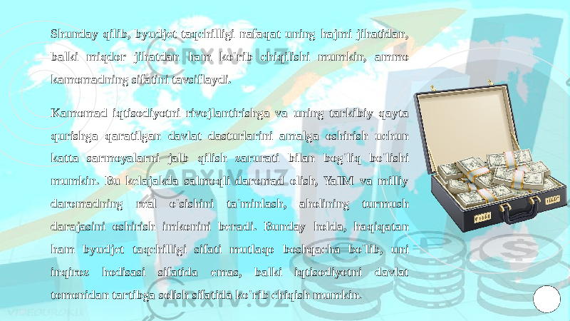 Shunday qilib, byudjet taqchilligi nafaqat uning hajmi jihatidan, balki miqdor jihatdan ham ko&#39;rib chiqilishi mumkin, ammo kamomadning sifatini tavsiflaydi. Kamomad iqtisodiyotni rivojlantirishga va uning tarkibiy qayta qurishga qaratilgan davlat dasturlarini amalga oshirish uchun katta sarmoyalarni jalb qilish zarurati bilan bog&#39;liq bo&#39;lishi mumkin. Bu kelajakda salmoqli daromad olish, YaIM va milliy daromadning real o&#39;sishini ta&#39;minlash, aholining turmush darajasini oshirish imkonini beradi. Bunday holda, haqiqatan ham byudjet taqchilligi sifati mutlaqo boshqacha bo&#39;lib, uni inqiroz hodisasi sifatida emas, balki iqtisodiyotni davlat tomonidan tartibga solish sifatida ko&#39;rib chiqish mumkin. 