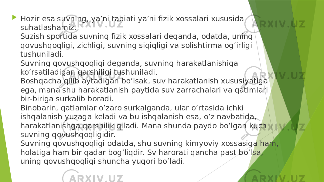  Hozir esa suvning, ya’ni tabiati ya’ni fizik xossalari xususida suhatlashamiz. Suzish sportida suvning fizik xossalari deganda, odatda, uning qovushqoqligi, zichligi, suvning siqiqligi va solishtirma og’irligi tushuniladi. Suvning qovushqoqligi deganda, suvning harakatlanishiga ko’rsatiladigan qarshiligi tushuniladi. Boshqacha qilib aytadigan bo’lsak, suv harakatlanish xususiyatiga ega, mana shu harakatlanish paytida suv zarrachalari va qatlmlari bir-biriga surkalib boradi. Binobarin, qatlamlar o’zaro surkalganda, ular o’rtasida ichki ishqalanish yuzaga keladi va bu ishqalanish esa, o’z navbatida, harakatlanishga qarshilik qiladi. Mana shunda paydo bo’lgan kuch suvning qovushqoqligidir. Suvning qovushqoqligi odatda, shu suvning kimyoviy xossasiga ham, holatiga ham bir qadar bog’liqdir. Sv harorati qancha past bo’lsa, uning qovushqoqligi shuncha yuqori bo’ladi. 