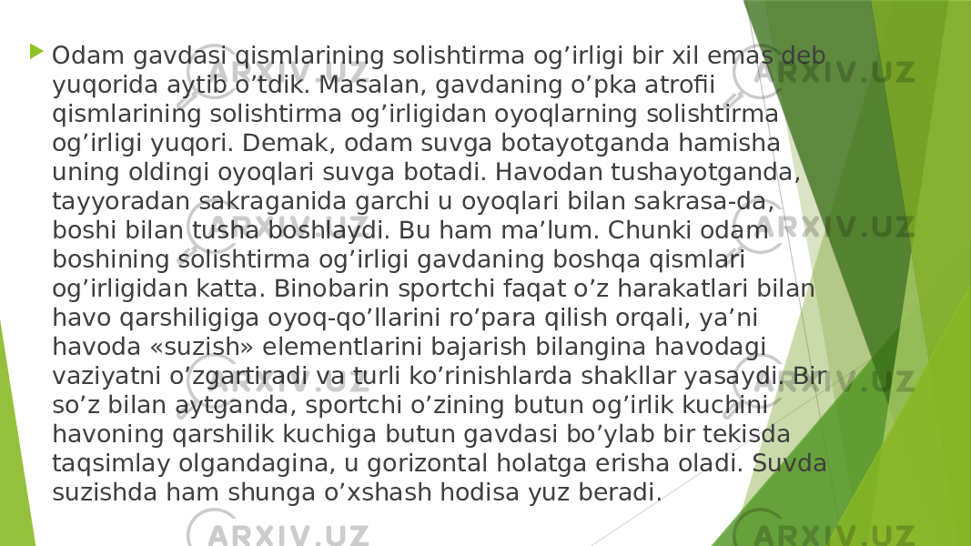  Odam gavdasi qismlarining solishtirma og’irligi bir xil emas deb yuqorida aytib o’tdik. Masalan, gavdaning o’pka atrofii qismlarining solishtirma og’irligidan oyoqlarning solishtirma og’irligi yuqori. Demak, odam suvga botayotganda hamisha uning oldingi oyoqlari suvga botadi. Havodan tushayotganda, tayyoradan sakraganida garchi u oyoqlari bilan sakrasa-da, boshi bilan tusha boshlaydi. Bu ham ma’lum. Chunki odam boshining solishtirma og’irligi gavdaning boshqa qismlari og’irligidan katta. Binobarin sportchi faqat o’z harakatlari bilan havo qarshiligiga oyoq-qo’llarini ro’para qilish orqali, ya’ni havoda «suzish» elementlarini bajarish bilangina havodagi vaziyatni o’zgartiradi va turli ko’rinishlarda shakllar yasaydi. Bir so’z bilan aytganda, sportchi o’zining butun og’irlik kuchini havoning qarshilik kuchiga butun gavdasi bo’ylab bir tekisda taqsimlay olgandagina, u gorizontal holatga erisha oladi. Suvda suzishda ham shunga o’xshash hodisa yuz beradi. 