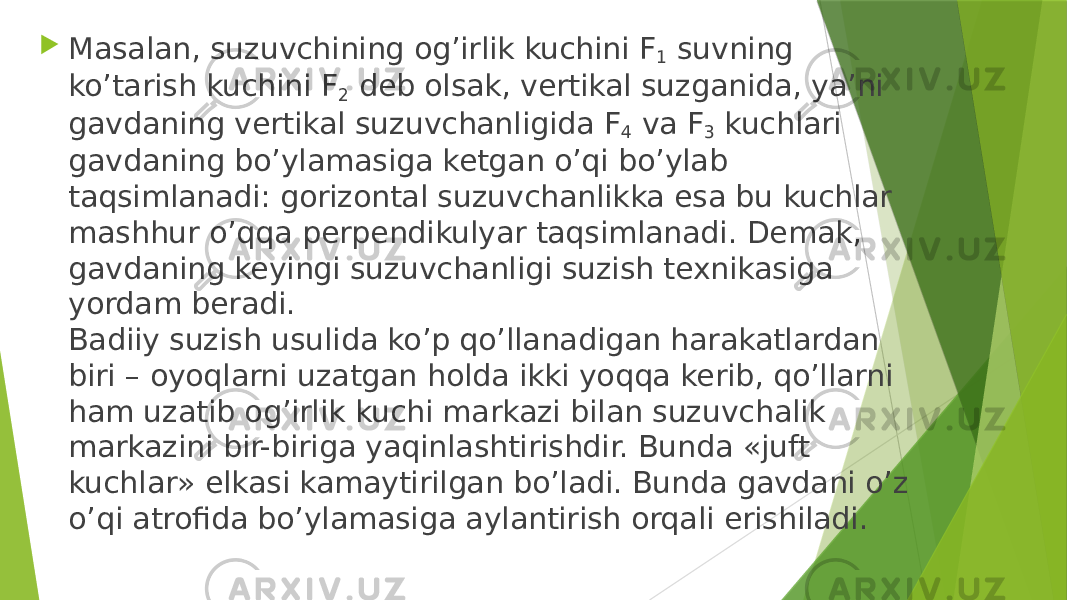  Masalan, suzuvchining og’irlik kuchini F 1 suvning ko’tarish kuchini F 2 deb olsak, vertikal suzganida, ya’ni gavdaning vertikal suzuvchanligida F 4 va F 3 kuchlari gavdaning bo’ylamasiga ketgan o’qi bo’ylab taqsimlanadi: gorizontal suzuvchanlikka esa bu kuchlar mashhur o’qqa perpendikulyar taqsimlanadi. Demak, gavdaning keyingi suzuvchanligi suzish texnikasiga yordam beradi. Badiiy suzish usulida ko’p qo’llanadigan harakatlardan biri – oyoqlarni uzatgan holda ikki yoqqa kerib, qo’llarni ham uzatib og’irlik kuchi markazi bilan suzuvchalik markazini bir-biriga yaqinlashtirishdir. Bunda «juft kuchlar» elkasi kamaytirilgan bo’ladi. Bunda gavdani o’z o’qi atrofida bo’ylamasiga aylantirish orqali erishiladi. 