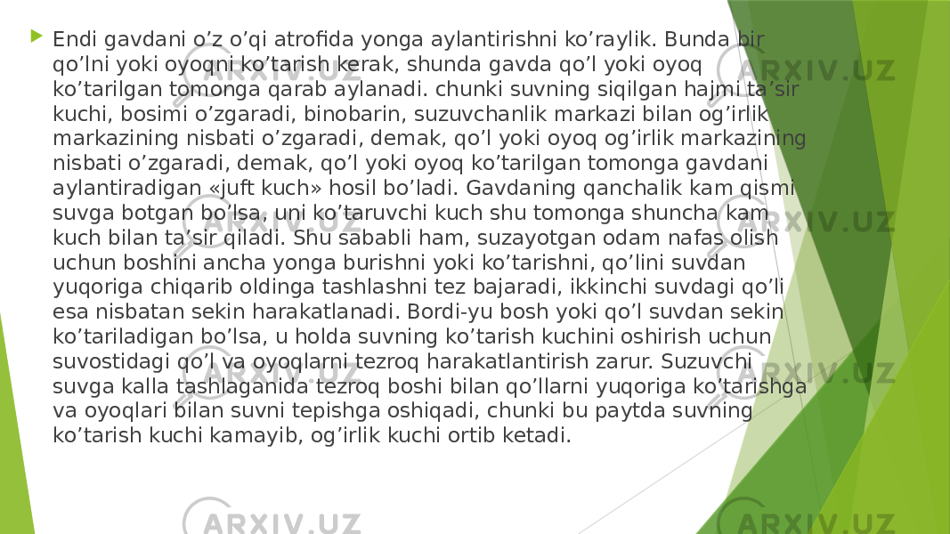  Endi gavdani o’z o’qi atrofida yonga aylantirishni ko’raylik. Bunda bir qo’lni yoki oyoqni ko’tarish kerak, shunda gavda qo’l yoki oyoq ko’tarilgan tomonga qarab aylanadi. chunki suvning siqilgan hajmi ta’sir kuchi, bosimi o’zgaradi, binobarin, suzuvchanlik markazi bilan og’irlik markazining nisbati o’zgaradi, demak, qo’l yoki oyoq og’irlik markazining nisbati o’zgaradi, demak, qo’l yoki oyoq ko’tarilgan tomonga gavdani aylantiradigan «juft kuch» hosil bo’ladi. Gavdaning qanchalik kam qismi suvga botgan bo’lsa, uni ko’taruvchi kuch shu tomonga shuncha kam kuch bilan ta’sir qiladi. Shu sababli ham, suzayotgan odam nafas olish uchun boshini ancha yonga burishni yoki ko’tarishni, qo’lini suvdan yuqoriga chiqarib oldinga tashlashni tez bajaradi, ikkinchi suvdagi qo’li esa nisbatan sekin harakatlanadi. Bordi-yu bosh yoki qo’l suvdan sekin ko’tariladigan bo’lsa, u holda suvning ko’tarish kuchini oshirish uchun suvostidagi qo’l va oyoqlarni tezroq harakatlantirish zarur. Suzuvchi suvga kalla tashlaganida tezroq boshi bilan qo’llarni yuqoriga ko’tarishga va oyoqlari bilan suvni tepishga oshiqadi, chunki bu paytda suvning ko’tarish kuchi kamayib, og’irlik kuchi ortib ketadi. 