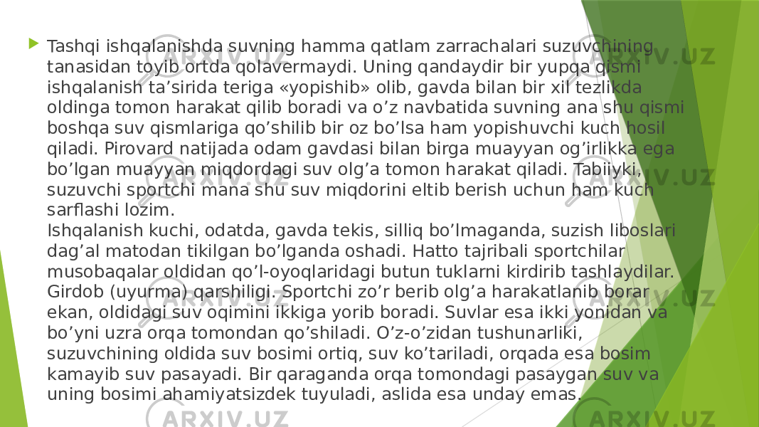  Tashqi ishqalanishda suvning hamma qatlam zarrachalari suzuvchining tanasidan toyib ortda qolavermaydi. Uning qandaydir bir yupqa qismi ishqalanish ta’sirida teriga «yopishib» olib, gavda bilan bir xil tezlikda oldinga tomon harakat qilib boradi va o’z navbatida suvning ana shu qismi boshqa suv qismlariga qo’shilib bir oz bo’lsa ham yopishuvchi kuch hosil qiladi. Pirovard natijada odam gavdasi bilan birga muayyan og’irlikka ega bo’lgan muayyan miqdordagi suv olg’a tomon harakat qiladi. Tabiiyki, suzuvchi sportchi mana shu suv miqdorini eltib berish uchun ham kuch sarflashi lozim. Ishqalanish kuchi, odatda, gavda tekis, silliq bo’lmaganda, suzish liboslari dag’al matodan tikilgan bo’lganda oshadi. Hatto tajribali sportchilar musobaqalar oldidan qo’l-oyoqlaridagi butun tuklarni kirdirib tashlaydilar. Girdob (uyurma) qarshiligi. Sportchi zo’r berib olg’a harakatlanib borar ekan, oldidagi suv oqimini ikkiga yorib boradi. Suvlar esa ikki yonidan va bo’yni uzra orqa tomondan qo’shiladi. O’z-o’zidan tushunarliki, suzuvchining oldida suv bosimi ortiq, suv ko’tariladi, orqada esa bosim kamayib suv pasayadi. Bir qaraganda orqa tomondagi pasaygan suv va uning bosimi ahamiyatsizdek tuyuladi, aslida esa unday emas. 