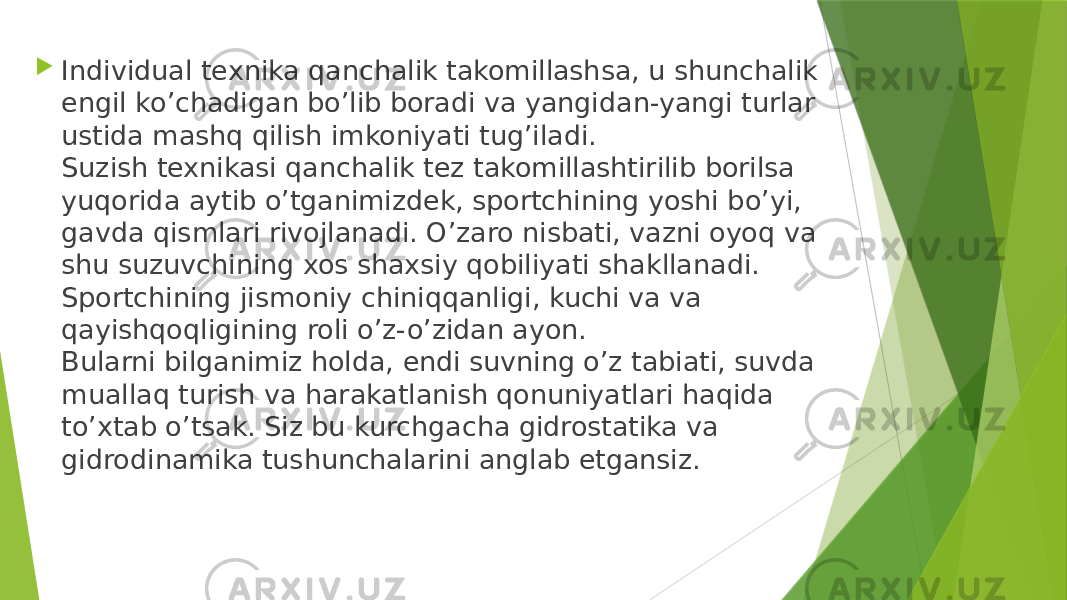  Individual texnika qanchalik takomillashsa, u shunchalik engil ko’chadigan bo’lib boradi va yangidan-yangi turlar ustida mashq qilish imkoniyati tug’iladi. Suzish texnikasi qanchalik tez takomillashtirilib borilsa yuqorida aytib o’tganimizdek, sportchining yoshi bo’yi, gavda qismlari rivojlanadi. O’zaro nisbati, vazni oyoq va shu suzuvchining xos shaxsiy qobiliyati shakllanadi. Sportchining jismoniy chiniqqanligi, kuchi va va qayishqoqligining roli o’z-o’zidan ayon. Bularni bilganimiz holda, endi suvning o’z tabiati, suvda muallaq turish va harakatlanish qonuniyatlari haqida to’xtab o’tsak. Siz bu kurchgacha gidrostatika va gidrodinamika tushunchalarini anglab etgansiz. 