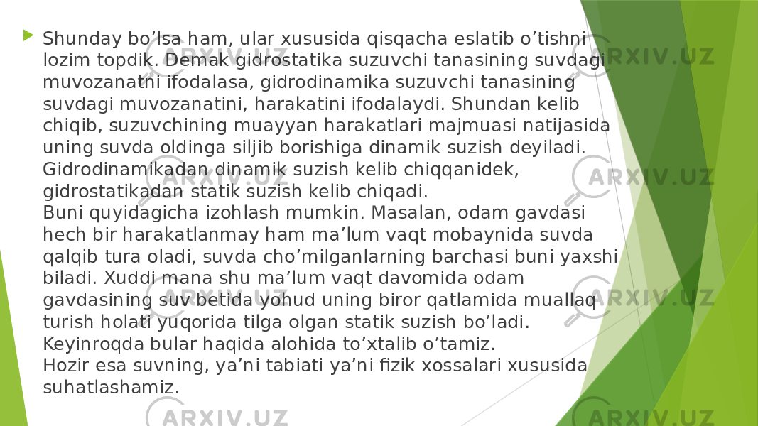  Shunday bo’lsa ham, ular xususida qisqacha eslatib o’tishni lozim topdik. Demak gidrostatika suzuvchi tanasining suvdagi muvozanatni ifodalasa, gidrodinamika suzuvchi tanasining suvdagi muvozanatini, harakatini ifodalaydi. Shundan kelib chiqib, suzuvchining muayyan harakatlari majmuasi natijasida uning suvda oldinga siljib borishiga dinamik suzish deyiladi. Gidrodinamikadan dinamik suzish kelib chiqqanidek, gidrostatikadan statik suzish kelib chiqadi. Buni quyidagicha izohlash mumkin. Masalan, odam gavdasi hech bir harakatlanmay ham ma’lum vaqt mobaynida suvda qalqib tura oladi, suvda cho’milganlarning barchasi buni yaxshi biladi. Xuddi mana shu ma’lum vaqt davomida odam gavdasining suv betida yohud uning biror qatlamida muallaq turish holati yuqorida tilga olgan statik suzish bo’ladi. Keyinroqda bular haqida alohida to’xtalib o’tamiz. Hozir esa suvning, ya’ni tabiati ya’ni fizik xossalari xususida suhatlashamiz. 