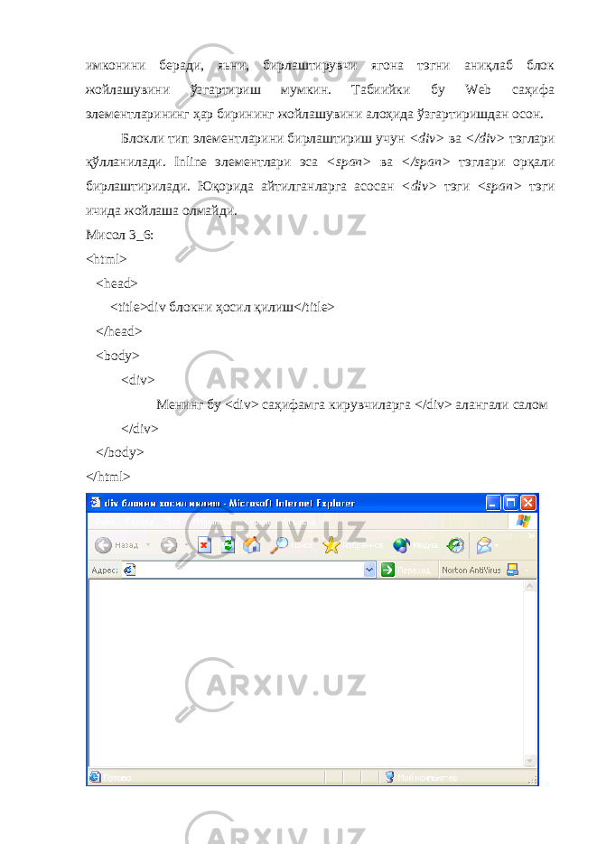 имконини беради, яьни, бирлаштирувчи ягона тэгни аниқлаб блок жойлашувини ўзгартириш мумкин. Табиийки бу Web саҳифа элементларининг ҳар бирининг жойлашувини алоҳида ўзгартиришдан осон. Блокли тип элементларини бирлаштириш учун < div > ва </ div > тэглари қ ў лланилади. Inline элементлари эса < span > ва </ span > тэглари орқали бирлаштирилади. Юқорида айтилганларга асосан < div > тэги < span > тэги ичида жойлаша олмайди. Мисол 3_6: <html> <head> <title>div блокни ҳ осил қ илиш </title> </head> <body> <div> Менинг бу <div> саҳифамга кирувчиларга </div> алангали салом </ div > </ body > </ html > 