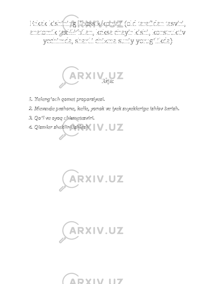 Erkak kishining libossiz komati (old tarafidan tasviri, anatomik taxlili bilan, keksa chayir kishi, konstruktiv yechimda, shartli chizma suniy yorug‘likda) Reja: 1. Yalang‘och qomat proporsiyasi. 2. Mavzuda peshona, kalla, yonok va iyak suyaklariga ishlov berish. 3. Qo‘l va oyoq chizmatasviri. 4. Qismlar shaklini ishlash 