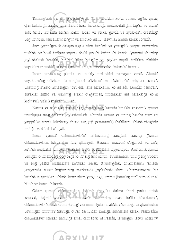 Yalang‘och qomat proporsiyasi. Turli tarafdan ko‘z, burun, og‘iz, quloq qismlarining nisbat o‘lchamlarini bosh harakteriga mutanosibligini topish va ularni anik ishlab kursatib berish lozim. Bosh va yelka, gavda va oyok-qo‘l orasidagi bog‘liqliklar, nisbatlarni to‘g‘ri va aniq ko‘rsatib, tasvirlab berish kerak bo‘ladi. Jism yoritilganlik darajasisiga e’tibor beriladi va yorug‘lik yuqori tomondan tushishi va hosil bo‘lgan soyada shakl yaxshi ko‘rinishi kerak. Qomatni shunday joylashtirish kerakki, bir-biri bilan bo‘g‘im va paylar orqali birikkan alohida suyaklardan tashkil topgan qomatni aniq tasavvur etish imkonini beradi. Inson tanasining plastik va nisbiy tuzilishini namoyon etadi. Chunki suyaklarning o‘lchami tana qimlari o‘lchami va nisbatlarini belgilab beradi. Ularning o‘zaro birlashgan joyi esa tana harakatini ko‘rsatadi. Bundan tashqari, suyaklar qattiq va ularning shakli o‘zgarmas, mushaklar esa harakatga ko‘ra kichrayib yoki kattalashib turadi. Natura va talabalar oralig‘idagi masofa eng kamida bir-ikki anatomik qomat uzunligiga teng holatda joylashtiriladi. Shunda natura va uning barcha qismlari yaqqol ko‘rinadi. Markaziy chiziq esa, juft (simmetrik) shakllarni ishlash chog‘ida mo‘ljal vazifasini o‘taydi. Inson qomati chizmatasvirini ishlashning bosqichi boshqa jismlar chizmatasvirini ishlashdan farq qilmaydi. Rassom modelni o‘rganadi va aniq ko‘rish nuqtasini tanlaydi. Rassom tasvir vositalarini tayyorlaydi. Anatomik qomat berilgan o‘lchamdagi qog‘ozga to‘liq sig‘ishi uchun, avvalambor, uning eng yuqori va eng pastki nuqtalarini aniqlash kerak. Shuningdek, chizmatasvir ishlash jarayonida tasvir kog‘ozining markazida joylashishi shart. Chizmatasvirni bir ko‘rish nuqtasidan ishlash katta ahamiyatga ega, ammo jismning turli tomonlarini bilish va kuzatish kerak. Odam qomati chizmatasirini ishlash chog‘ida doimo shuni yodda tutish kerakki, hajmli shakllar chizmatasvir ishlashning asosi bo‘lib hisoblanadi, chizmatasvir ishlash ketma-ketligi esa umumiydan alohida qismlarga va qismlardan boyitilgan umumiy tasvirga o‘tish tartibidan amalga oshirilishi kerak. Naturadan chizmatasvir ishlash tartibiga amal qilmaslik natijasida, ishlangan tasvir notabiiy 