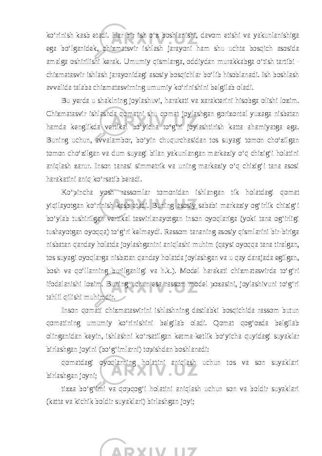 ko‘rinish kasb etadi. Har bir ish o‘z boshlanishi, davom etishi va yakunlanishiga ega bo‘lganidek, chizmatsvir ishlash jarayoni ham shu uchta bosqich asosida amalga oshirilishi kerak. Umumiy qismlarga, oddiydan murakkabga o‘tish tartibi - chizmatasvir ishlash jarayonidagi asosiy bosqichlar bo‘lib hisoblanadi. Ish boshlash avvalida talaba chizmatasvirning umumiy ko‘rinishini belgilab oladi. Bu yerda u shaklning joylashuvi, harakati va xarakterini hisobga olishi lozim. Chizmatasvir ishlashda qomatni shu qomat joylashgan gorizontal yuzaga nisbatan hamda kenglikda vertikal bo‘yicha to‘g‘ri joylashtirish katta ahamiyatga ega. Buning uchun, avvalambor, bo‘yin chuqurchasidan tos suyagi tomon cho‘zilgan tomon cho‘zilgan va dum suyagi bilan yakunlangan markaziy o‘q chizig‘i holatini aniqlash zarur. Inson tanasi simmetrik va uning markaziy o‘q chizig‘i tana asosi harakatini aniq ko‘rsatib beradi. Ko‘pincha yosh rassomlar tomonidan ishlangan tik holatdagi qomat yiqilayotgan ko‘rinish kasb etadi. Buning asosiy sababi markaziy og‘irlik chizig‘i bo‘ylab tushirilgan vertikal tasvirlanayotgan inson oyoqlariga (yoki tana og‘irligi tushayotgan oyoqqa) to‘g‘ri kelmaydi. Rassom tananing asosiy qismlarini bir-biriga nisbatan qanday holatda joylashganini aniqlashi muhim (qaysi oyoqqa tana tiralgan, tos suyagi oyoqlarga nisbatan qanday holatda joylashgan va u qay darajada egilgan, bosh va qo‘llarning burilganligi va h.k.). Model harakati chizmatasvirda to‘g‘ri ifodalanishi lozim. Buning uchun esa rassom model pozasini, joylashivuni to‘g‘ri tahlil qilishi muhimdir. Inson qomati chizmatasvirini ishlashning dastlabki bosqichida rassom butun qomatining umumiy ko‘rinishini belgilab oladi. Qomat qog‘ozda belgilab olinganidan keyin, ishlashni ko‘rsatilgan ketma-ketlik bo‘yicha quyidagi suyaklar birlashgan joyini (bo‘g‘imlarni) topishdan boshlanadi : qomatdagi oyoqlarning holatini aniqlash uchun tos va son suyaklari birlashgan joyni; tizza bo‘g‘imi va qopqog‘i holatini aniqlash uchun son va boldir suyaklari (katta va kichik boldir suyaklari) birlashgan joyi; 