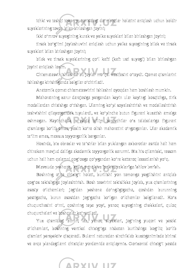 ichki va tashqi tovon yuqorisidagi do‘mboqlar holatini aniqlash uchun boldir suyaklarining tovon bilan birlashgan joyini; ikki o‘mrov suyagining kurak va yelka suyaklari bilan birlashgan joyini; tirsak bo‘g‘imi joylashuvini aniqlash uchun yelka suyagining bilak va tirsak suyaklari bilan birlashgan joyini; bilak va tirsak suyaklarining qo‘l kafti (kaft usti suyagi) bilan birlashgan joyini aniqlash lozim. Chizmatasvir ishlashda bu joylar mo‘ljal vazifasini o‘taydi. Qomat qismlarini ishlashga kirishilganda belgilar o‘chiriladi. Anatomik qomat chizmatasvirini ishlashni oyoqdan ham boshlash mumkin. Mahoratning zarur darajasiga yetgandan keyin ular keyingi bosqichga, tirik modellardan chizishga o‘tishgan. Ularning ko‘pi soyalashtirish va modellashtirish tashvishini qilayotgandek tuyulardi, va ko‘pincha butun figurani kuzatish amalga oshmagan. Keyinchalik u yerda ta’lim beruvchilar o‘z talabalariga figurani qismlarga bo‘lib emas, yaxlit ko‘ra olish mahoratini o‘rgatganlar. Ular akademik ta’lim emas, maxsus tayyorgarlik berganlar. Hozirda, biz obrazlar va ta’sirlar bilan yuklangan axborotlar asrida hali ham chinakam mavjud dalilga akademik tayyorgarlik zarurmi. Biz his qilamizki, rassom uchun hali ham qalamni qog‘ozga qo‘ygandan ko‘ra kattaroq lazzatlanish yo‘q. Mavzuda peshona, kalla, yonok va iyak suyaklariga ishlov berish. Boshning o‘rta chizig‘i holati, burilishi yon tomonga yegilishini aniqlab qog‘oz tekisligiga joylashtirish. Bosh tasvirini tekislikka joylab, yuz qismlarining asasiy o‘lchamlari; jag‘dan peshona do‘ngligigacha, qoshdan burunning pastigacha, burun asosidan jag‘gacha bo‘lgan o‘lchamlar belgilanadi. Ko‘z chuqurchasini o‘rni, qoshning tepa yoyi, yanoq suyagining chekkalari, quloq chuqurchalari va boshqalar ko‘rsatiladi. Yuz qismidagi burun, lab, yanoq suyaklari, jag‘ning yuqori va pastki o‘lchamlari, boshning vertikal chizig‘iga nisbatan burilishiga bog‘liq bo‘lib qismlari perspektiv qisqaradi. Bularni naturadan sinchiklab kuzatganimizda birinsi va orqa plandagilarni chiziqlar yordamida aniqlaymiz. Gorizontal chizig‘i pastda 