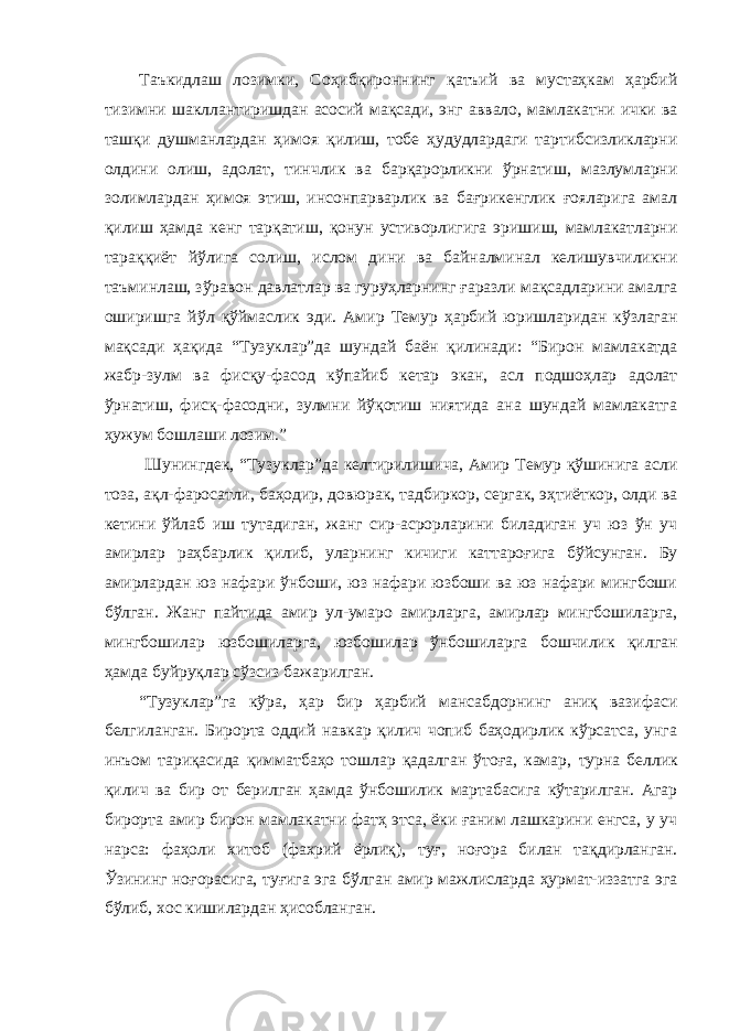 Таъкидлаш лозимки, Соҳибқироннинг қатъий ва мустаҳкам ҳарбий тизимни шакллантиришдан асосий мақсади, энг аввало, мамлакатни ички ва ташқи душманлардан ҳимоя қилиш, тобе ҳудудлардаги тартибсизликларни олдини олиш, адолат, тинчлик ва барқарорликни ўрнатиш, мазлумларни золимлардан ҳимоя этиш, инсонпарварлик ва бағрикенглик ғояларига амал қилиш ҳамда кенг тарқатиш, қонун устиворлигига эришиш, мамлакатларни тараққиёт йўлига солиш, ислом дини ва байналминал келишувчиликни таъминлаш, зўравон давлатлар ва гуруҳларнинг ғаразли мақсадларини амалга оширишга йўл қўймаслик эди. Амир Темур ҳарбий юришларидан кўзлаган мақсади ҳақида “Тузуклар”да шундай баён қилинади: “Бирон мамлакатда жабр-зулм ва фисқу-фасод кўпайиб кетар экан, асл подшоҳлар адолат ўрнатиш, фисқ-фасодни, зулмни йўқотиш ниятида ана шундай мамлакатга ҳужум бошлаши лозим.” Шунингдек, “Тузуклар”да келтирилишича, Амир Темур қўшинига асли тоза, ақл-фаросатли, баҳодир, довюрак, тадбиркор, сергак, эҳтиёткор, олди ва кетини ўйлаб иш тутадиган, жанг сир-асрорларини биладиган уч юз ўн уч амирлар раҳбарлик қилиб, уларнинг кичиги каттароғига бўйсунган. Бу амирлардан юз нафари ўнбоши, юз нафари юзбоши ва юз нафари мингбоши бўлган. Жанг пайтида амир ул-умаро амирларга, амирлар мингбошиларга, мингбошилар юзбошиларга, юзбошилар ўнбошиларга бошчилик қилган ҳамда буйруқлар сўзсиз бажарилган. “Тузуклар”га кўра, ҳар бир ҳарбий мансабдорнинг аниқ вазифаси белгиланган. Бирорта оддий навкар қилич чопиб баҳодирлик кўрсатса, унга инъом тариқасида қимматбаҳо тошлар қадалган ўтоға, камар , турна беллик қилич ва бир от берилган ҳамда ўнбошилик мартабасига кўтарилган. Агар бирорта амир бирон мамлакатни фатҳ этса, ёки ғаним лашкарини енгса, у уч нарса: фаҳоли хитоб (фахрий ёрлиқ), туғ, ноғора билан тақдирланган. Ўзининг ноғорасига, туғига эга бўлган амир мажлисларда ҳурмат-иззатга эга бўлиб, хос кишилардан ҳисобланган. 