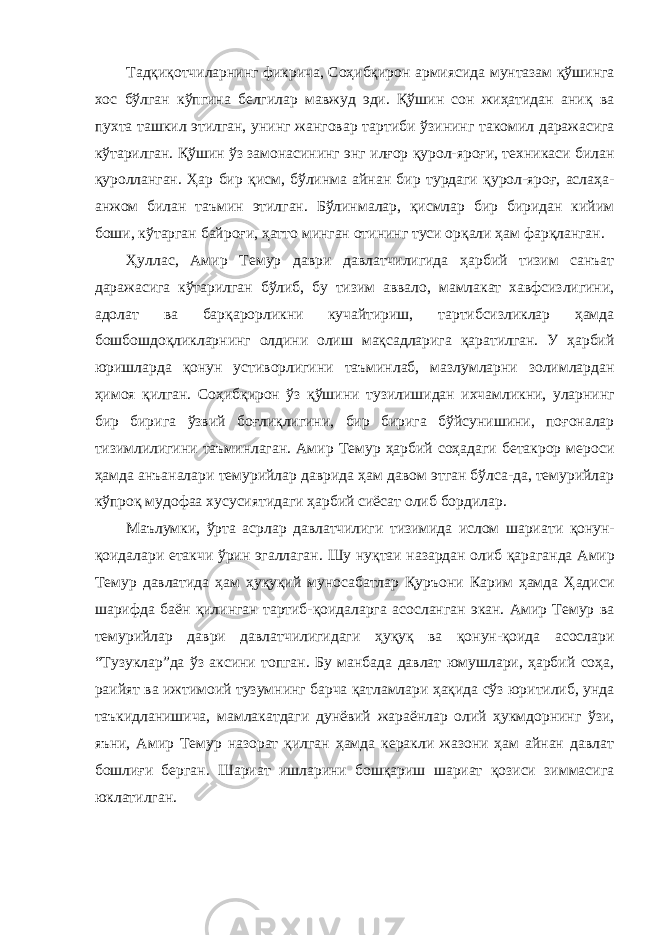 Тадқиқотчиларнинг фикрича, Соҳибқирон армиясида мунтазам қўшинга хос бўлган кўпгина белгилар мавжуд эди. Қўшин сон жиҳатидан аниқ ва пухта ташкил этилган, унинг жанговар тартиби ўзининг такомил даражасига кўтарилган. Қўшин ўз замонасининг энг илғор қурол-яроғи, техникаси билан қуролланган. Ҳар бир қисм, бўлинма айнан бир турдаги қурол-яроғ, аслаҳа- анжом билан таъмин этилган. Бўлинмалар, қисмлар бир биридан кийим боши, кўтарган байроғи, ҳатто минган отининг туси орқали ҳам фарқланган. Ҳуллас , Амир Темур даври давлатчилигида ҳарбий тизим санъат даражасига кўтарилган бўлиб, бу тизим аввало, мамлакат хавфсизлигини, адолат ва барқарорликни кучайтириш, тартибсизликлар ҳамда бошбо ш доқликларнинг олдини олиш мақсадларига қаратилган. У ҳарбий юришларда қонун устиворлигини таъминлаб, мазлумларни золимлардан ҳимоя қилган. Соҳибқирон ўз қўшини т у зилишидан ихчамликни, уларнинг бир бирига ўзвий боғлиқлигини, бир бирига бўйсунишини, поғоналар тизимлилигини таъминлаган. Амир Темур ҳарбий соҳадаги бетакрор мероси ҳамда анъаналари темурийлар даврида ҳам давом этган бўлса-да, темурийлар кўпроқ мудофаа хусусиятидаги ҳарбий сиёсат олиб бордилар. Маълумки, ўрта асрлар давлатчилиги тизимида ислом шари а ти қонун- қоидалари етакчи ўрин эгаллаган. Шу нуқтаи назардан олиб қараганда Амир Темур давлатида ҳам ҳуқуқий муносабатлар Қуръони Карим ҳамда Ҳадиси шарифда баён қилинган тартиб-қоидаларга асосланган экан. Амир Темур ва темурийлар даври давлатчилигидаги ҳуқуқ ва қонун-қоида асослари “Тузуклар”да ўз аксини топган. Бу манбада давлат юмушлари, ҳарбий соҳа, раийят ва ижтимоий тузумнинг барча қатламлари ҳақида сўз юритилиб, унда таъкидланишича, мамлакатдаги дунёвий жараёнлар олий ҳукмдорнинг ўзи, яъни, Амир Темур назорат қилган ҳамда керакли жазони ҳам айнан давлат бошлиғи берган. Шариат ишларини бошқариш шариат қозиси зиммасига юклатилган. 