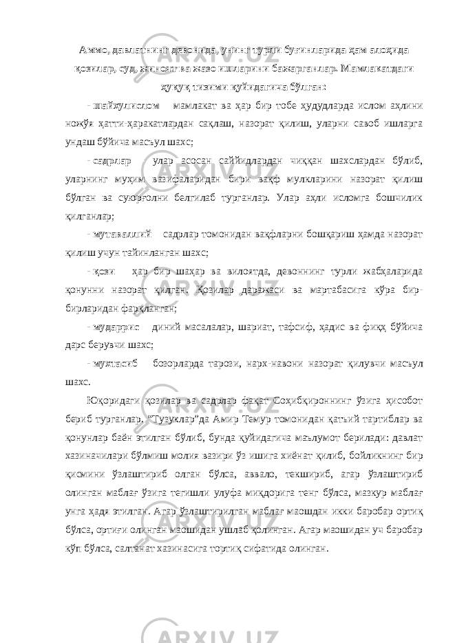 Аммо, давлатнинг девонида, унинг турли буғинларида ҳам алоҳида қозилар, суд, жиноят ва жазо ишларини бажарганлар. Мамлакатдаги ҳуқуқ тизими қуйидагича бўлган: - шайхулислом – мамлакат ва ҳар бир тобе ҳудудларда ислом аҳлини ножўя ҳатти-ҳаракатлардан сақлаш, назорат қилиш, уларни савоб ишларга ундаш бўйича масъул шахс; - садрлар – улар асосан саййидлардан чиққан шахслардан бўлиб, уларнинг муҳим вазифаларидан бири вақф мулкларини назорат қилиш бўлган ва суюрғолни белгилаб турганлар. Улар аҳли исломга бошчилик қилганлар; - мутаваллий – садрлар томонидан вақфларни бошқариш ҳамда назорат қилиш учун тайинланган шахс; - қози – ҳар бир шаҳар ва вилоятда, девоннинг турли жабҳаларида қонунни назорат қилган. Қозилар даражаси ва мартабасига кўра бир- бирларидан фарқланган; - мударрис – диний масалалар, ш ариат, тафсиф, ҳадис ва фиқҳ бўйича дарс берувчи шахс; - мухтасиб – бозорларда тарози, нарх-навони назорат қилувчи масъул шахс. Юқоридаги қозилар ва садрлар фақат Соҳибқироннинг ўзига ҳисобот бериб турганлар. “Тузуклар”да Амир Темур томонидан қатъий тартиблар ва қонунлар баён этилган бўлиб, бунда қуйидагича маълумот берилади: давлат хазиначилари бўлмиш молия вазири ўз ишига хиёнат қилиб, бойликнинг бир қисмини ўзлаштириб олган бўлса, аввало, текшириб, агар ўзлаштириб олинган маблағ ўзига тегишли улуфа миқдорига тенг бўлса, мазкур маблағ унга ҳад я этилган. Агар ўзлаштирилган маблағ маошдан икки баробар ортиқ бўлса, ортиғи олинган маошидан ушлаб қолинган. Агар маошидан уч баробар кўп бўлса, салтанат хазинасига тортиқ сифатида олинган. 