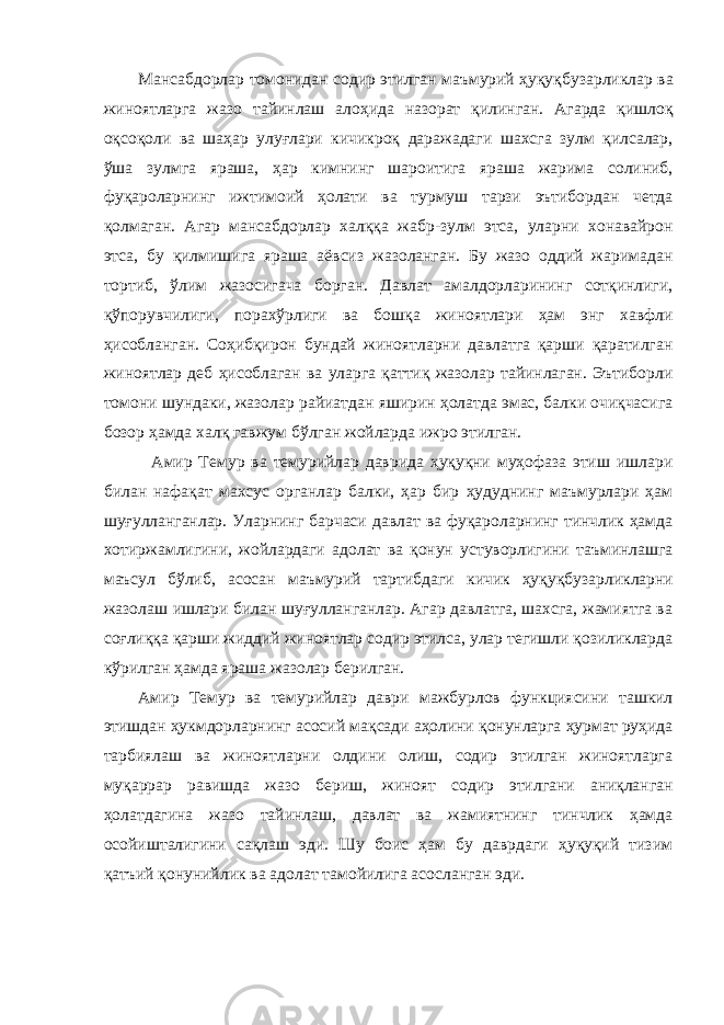 Мансабдорлар томонидан содир этилган маъмурий ҳуқуқб у зарликлар ва жиноятларга жазо тайинлаш алоҳида назорат қилинган. Агарда қишлоқ оқсоқоли ва шаҳар улуғлари кичикроқ даражадаги шахсга зулм қилсалар, ўша зулмга яраша, ҳар кимнинг шароитига яраша жарима солиниб, фуқароларнинг ижтимоий ҳолати ва турмуш тарзи эътибордан четда қолмаган. Агар мансабдорлар халққа жабр-зулм этса, уларни хонавайрон этса, бу қилмишига яраша аёвсиз жазоланган. Бу жазо оддий жаримадан тортиб, ўлим жазосигача борган. Давлат амалдорларининг сотқинлиги, қўпорувчилиги, порахўрлиги ва бошқа жиноятлари ҳам энг хавфли ҳисобланган. Соҳибқирон бундай жиноятларни давлатга қарши қаратилган жиноятлар деб ҳисоблаган ва уларга қаттиқ жазолар тайинлаган. Эътиборли томони шундаки, жазолар райиатдан яширин ҳолатда эмас, балки очиқчасига бозор ҳамда халқ гавжу м бўлган жойларда ижро этилган. Амир Темур ва темурийлар даврида ҳуқуқни муҳофаза этиш ишлари билан нафақат махсус органлар балки, ҳар бир ҳудуднинг маъмурлари ҳам шуғулланганлар. Уларнинг барчаси давлат ва фуқароларнинг тинчлик ҳамда хотиржамлигини, жойлардаги адолат ва қонун устуворлигини таъминлашга маъсул бўлиб, асосан маъмурий тартибдаги кичик ҳуқуқб у зарликларни жазолаш ишлари билан шуғулланганлар. Агар давлатга, шахсга, жамиятга ва соғлиққа қарши жиддий жиноятлар содир этилса, улар тегишли қозиликларда кўрилган ҳамда яраша жазолар берилган . Амир Темур ва темурийлар даври мажбурлов функциясини ташкил этишдан ҳукмдорларнинг асосий мақсади аҳолини қонунларга ҳурмат руҳида тарбиялаш ва жиноятларни олдини олиш, содир этилган жиноятларга муқаррар равишда жазо бериш, жиноят содир этилгани аниқланган ҳолатдагина жазо тайинлаш, давлат ва жамиятнинг тинчлик ҳамда осойишталигини сақлаш эди. Шу боис ҳам бу даврдаги ҳуқуқий тизим қатъий қонунийлик ва адолат тамойилига асосланган эди. 