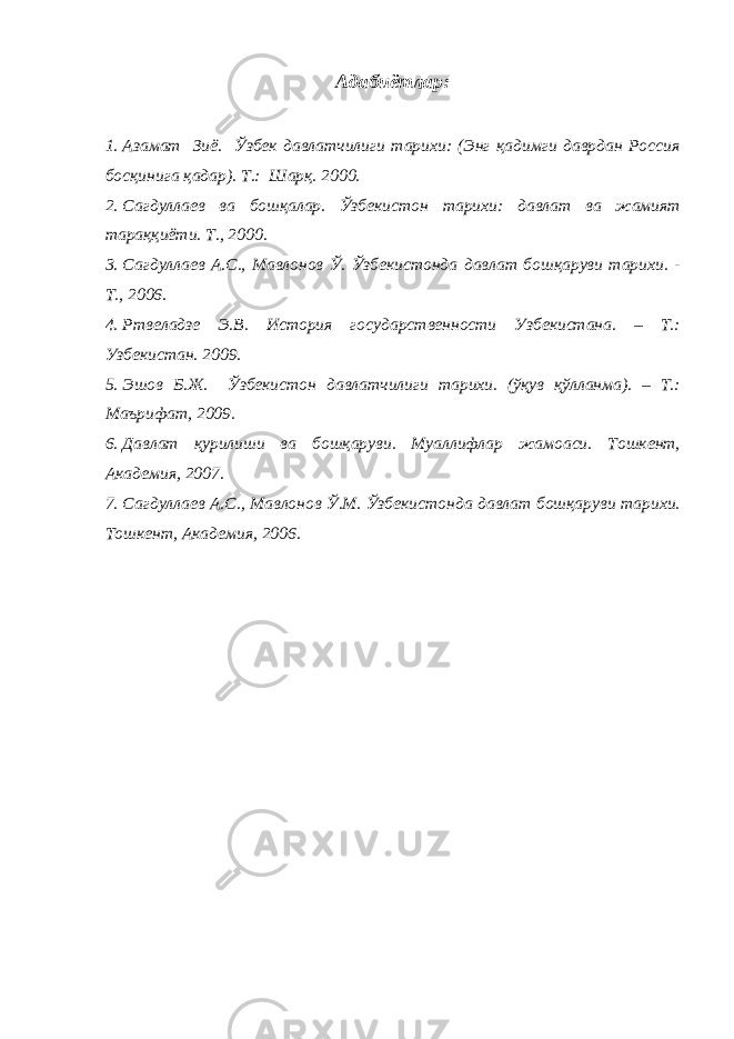 Адабиётлар: 1. Азамат Зиё. Ўзбек давлатчилиги тарихи: (Энг қадимги даврдан Россия босқинига қадар). T . : Шар қ. 2000 . 2. Сагдуллаев ва бошқалар. Ўзбекистон тарихи: давлат ва жамият тараққиёти. T., 2000. 3. Сагдуллаев А.С., Мавлонов Ў. Ўзбекистонда давлат бошқаруви тарихи. - Т., 2006. 4. Ртвеладзе Э.В. История государственности Узбекистана. – Т.: Узбекистан. 2009. 5. Эшов Б.Ж. Ўзбекистон давлатчилиги тарихи. (ўқув қўлланма). – Т.: Маърифат, 2009. 6. Давлат қурилиши ва бошқаруви. Муаллифлар жамоаси. Тошкент, Академия, 2007. 7. Сагдуллаев А.С., Мавлонов Ў.М. Ўзбекистонда давлат бошқаруви тарихи. Тошкент, Академия, 2006. 