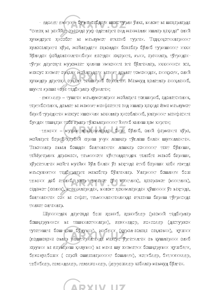 - адолат амири – бу мансабдаги шахс турли ўлка, вилоят ва шаҳарларда “си п оҳ ва раиййат орасида урф-одатларга оид жанжалли ишлар ҳақида” олий ҳукмдорга ҳисобот ва маълумот етказиб турган. Тадқиқотчиларнинг хулосаларига кўра, жойлардаги аҳволдан бохабар бўлиб туришнинг икки йўлидан фойдаланилган:бири пастдан юқорига, яъни, арзчилар, тўғридан- тўғри даргоҳга мурожаат қилиш имконига эга бўлганлар, иккинчиси эса, махсус хизмат орқали жойлардаги вазият давлат томонидан, аниқроғи, олий ҳукмдор даргоҳи орқали текшириб борилган. Мавжуд ҳолатлар аниқланиб, шунга яраша чора-тадбирлар кўрилган; - аминлар – тушган маълумотларни жойларга топшириб, адолатсизлик, тартибсизлик, давлат ва жамият манфаатига зид ишлар ҳақида ёзма маълумот бериб турадиган махсус ишончли вакиллар ҳисобланиб, уларнинг вазифасига бундан ташқари тобе ерлар тўловларининг йиғиб келиш ҳам кирган; - тавочи – муҳим лавозимлардан бири бўлиб, олий фармонга кўра, жойларга бориб ҳарбий юриш учун лашкар тўплаш билан шуғилланган. Тавочилар аввал бошдан белгиланган лашкар сонининг тахт бўлиши, тайёргарлик даражаси, таъминоти кўнгилдагидек талабга жавоб бериши, кўрсатилган жойга муайян йўл билан ўз вақтида етиб бориши каби ғоятда маъсулиятни тадбирларга жавобгар бўлганлар. Уларнинг бошлиғи бош тавочи деб аталиб, улар туманот (ўн минглик), ҳазоражот (минглик), садажот (юзлик), етакчиларидан, вилоят ҳокимларидан қўшинни ўз вақтида, белгиланган сон ва сифат, таъминланганликда етказиш бериш тўғрисида тилхат олганлар. Шунингдек даргоҳда бош ҳожиб, ҳожиблар (расмий тадбирлар бошқарувчиси ва ташкилотчилари), хазинадор, хонсолар (дастурхон т у затишга бош-қош бўлувчи), жибачи (қурол-аслаҳа сақловчи), қушчи (подшоҳона овлар уюштирилганда махсус ўргатилган ов қушларини олиб юрувчи ва парвариш қилувчи) ва мана шу хизматни бошқарувчи қушбеги, баковулбоши ( сарой ошпазларининг бошлиғи), котиблар, битикчилар, табиблар, созандалар, ғазалхонлар, фаррошлар кабилар мавжуд бўлган. 