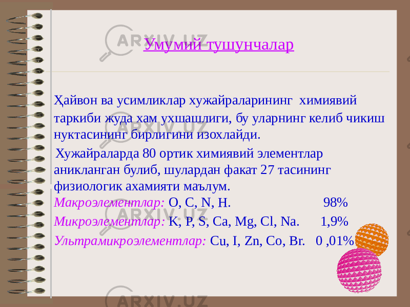 Умумий тушунчалар Ҳайвон ва усимликлар хужайраларининг химиявий таркиби жуда хам ухшашлиги, бу уларнинг келиб чикиш нуктасининг бирлигини изохлайди. Хужайраларда 80 ортик химиявий элементлар аникланган булиб, шулардан факат 27 тасининг физиологик ахамияти маълум. Макроэлементлар: O, C, N, H. 98% Микроэлементлар: K, P, S, Ca, Mg, Cl, Na. 1,9% Ультрамикроэлементлар: Cu, I, Zn, Co, Br. 0 ,01% 