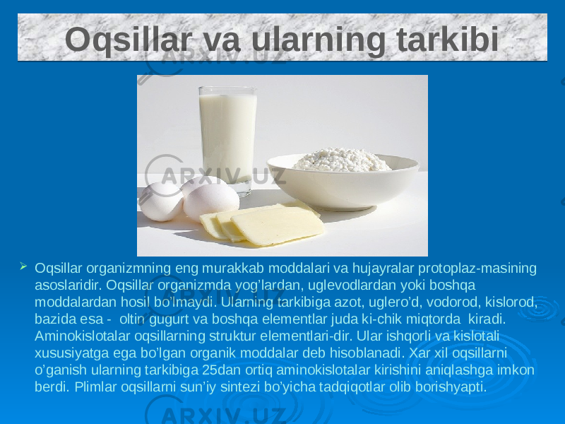  Oqsillar organizmning eng murakkab moddalari va hujayralar protoplaz-masining asoslaridir. Oqsillar organizmda yog’lardan, uglevodlardan yoki boshqa moddalardan hosil bo’lmaydi. Ularning tarkibiga azot, uglero’d, vodorod, kislorod, bazida esa - oltin gugurt va boshqa elementlar juda ki-chik miqtorda kiradi. Aminokislotalar oqsillarning struktur elementlari-dir. Ular ishqorli va kislotali xususiyatga ega bo’lgan organik moddalar deb hisoblanadi. Xar xil oqsillarni o’ganish ularning tarkibiga 25dan ortiq aminokislotalar kirishini aniqlashga imkon berdi. Plimlar oqsillarni sun’iy sintezi bo’yicha tadqiqotlar olib borishyapti. Oqsillar va ularning tarkibi35 