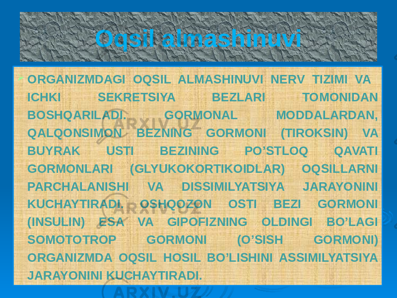 Oqsil almashinuvi  ORGANIZMDAGI OQSIL ALMASHINUVI NERV TIZIMI VA ICHKI SEKRETSIYA BEZLARI TOMONIDAN BOSHQARILADI. GORMONAL MODDALARDAN, QALQONSIMON BEZNING GORMONI (TIROKSIN) VA BUYRAK USTI BEZINING PO’STLOQ QAVATI GORMONLARI (GLYUKOKORTIKOIDLAR) OQSILLARNI PARCHALANISHI VA DISSIMILYATSIYA JARAYONINI KUCHAYTIRADI. OSHQOZON OSTI BEZI GORMONI (INSULIN) ESA VA GIPOFIZNING OLDINGI BO’LAGI SOMOTOTROP GORMONI (O’SISH GORMONI) ORGANIZMDA OQSIL HOSIL BO’LISHINI ASSIMILYATSIYA JARAYONINI KUCHAYTIRADI. 