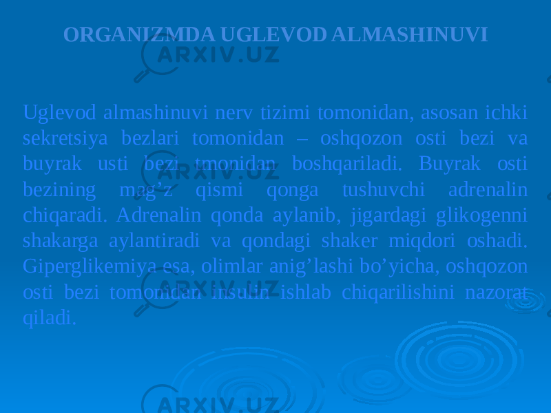 ORGANIZMDA UGLEVOD ALMASHINUVI Uglevod almashinuvi nerv tizimi tomonidan, asosan ichki sekretsiya bezlari tomonidan – oshqozon osti bezi va buyrak usti bezi tmonidan boshqariladi. Buyrak osti bezining mag’z qismi qonga tushuvchi adrenalin chiqaradi. Adrenalin qonda aylanib, jigardagi glikogenni shakarga aylantiradi va qondagi shaker miqdori oshadi. Giperglikemiya esa, olimlar anig’lashi bo’yicha, oshqozon osti bezi tomonidan insulin ishlab chiqarilishini nazorat qiladi. 