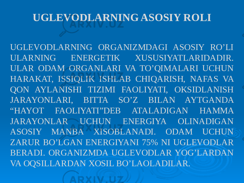 UGLEVODLARNING ORGANIZMDAGI ASOSIY RO’LI ULARNING ENERGETIK XUSUSIYATLARIDADIR. ULAR ODAM ORGANLARI VA TO’QIMALARI UCHUN HARAKAT, ISSIQLIK ISHLAB CHIQARISH, NAFAS VA QON AYLANISHI TIZIMI FAOLIYATI, OKSIDLANISH JARAYONLARI, BITTA SO’Z BILAN AYTGANDA “HAYOT FAOLIYATI”DEB ATALADIGAN HAMMA JARAYONLAR UCHUN ENERGIYA OLINADIGAN ASOSIY MANBA XISOBLANADI. ODAM UCHUN ZARUR BO’LGAN ENERGIYANI 75% NI UGLEVODLAR BERADI. ORGANIZMDA UGLEVODLAR YOG’LARDAN VA OQSILLARDAN XOSIL BO’LAOLADILAR. UGLEVODLARNING ASOSIY ROLI 