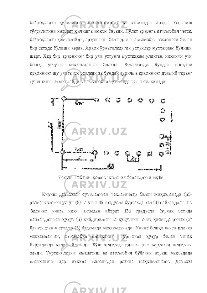 байроқчалар қурилишни осонлаштиради ва кабинадан орқага юргизиш тўғрилигини назорат қилишга имкон беради. Пўлат арқонга автомобил тегса, байроқчалар қимирлайди, арқоннинг баландлиги автомобил юкхонаси билан бир сатҳда бўлиши керак. Арқон ўрнатиладиган устунлар мустаҳкам бўлиши шарт. Ҳар бир арқоннинг бир учи устунга мустаҳкам уланган, иккинчи учи бошқа устунга маҳкамланган блокдан ўтказилади. Бундан ташқари арқоннинг шу учига юк осилади ва бундай қурилма арқоннинг доимий таранг туришини таъминлайди ва автомобил туртганда четга силкинади. 7-расм. Габарит ҳовли: чеклагич баландлиги Вқ1м Кириш дарвозаси суриладиган чеклагичлар билан жиҳозланади (35- расм) чеклагич устун (5) ва унга 45 градусли бурчакда вал (4) пайвандланган. Валнинг учига икки қисмдан иборат 135 градусли бурчак остида пайвандланган қувур (3) кийдирилган ва қувурнинг ётиқ қисмида ричак (2) ўрнатилган у стопор (6) ёрдамида маҳкамланади. Унинг бошқа учига планка маҳкамланган, автомобил планканинг туртганда қувур билан ричак биргаликда валга айланади. Бўш ҳолатида планка яна вертикал ҳолатини олади. Турткичларни юмшатиш ва автомобил бўёғини асраш мақсадида планканинг ҳар иккила томонидан резина маҳкамланади. Дарвоза 