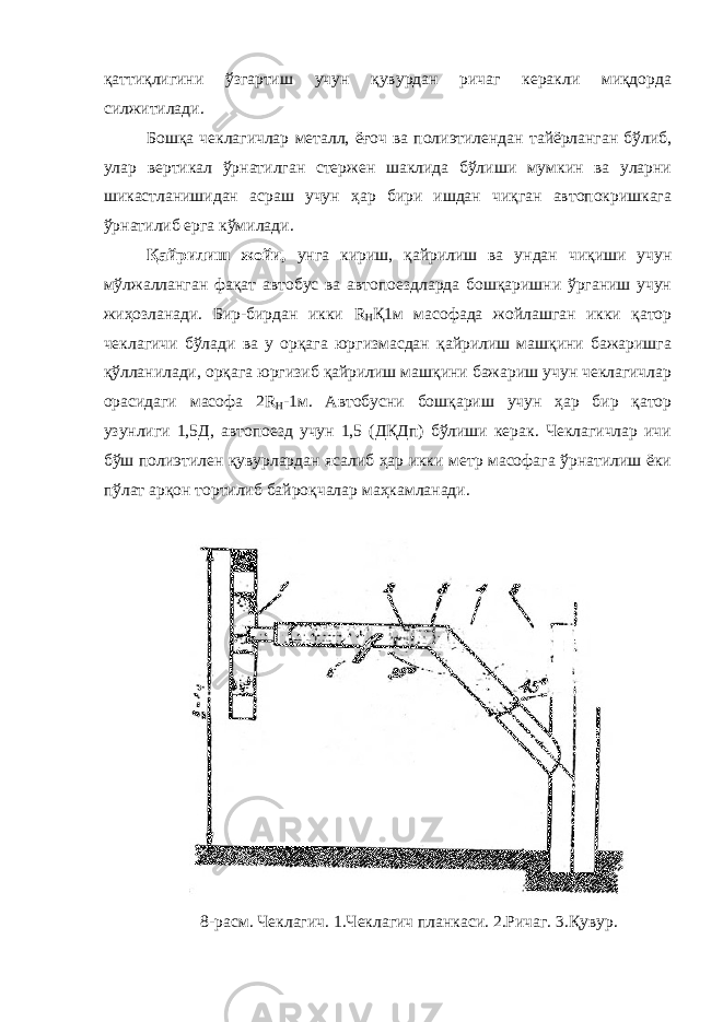 қаттиқлигини ўзгартиш учун қувурдан ричаг керакли миқдорда силжитилади. Бошқа чеклагичлар металл, ёғоч ва полиэтилендан тайёрланган бўлиб, улар вертикал ўрнатилган стержен шаклида бўлиши мумкин ва уларни шикастланишидан асраш учун ҳар бири ишдан чиқган автопокришкага ўрнатилиб ерга кўмилади. Қайрилиш жойи, унга кириш, қайрилиш ва ундан чиқиши учун мўлжалланган фақат автобус ва автопоездларда бошқаришни ўрганиш учун жиҳозланади. Бир-бирдан икки R H Қ1м масофада жойлашган икки қатор чеклагичи бўлади ва у орқага юргизмасдан қайрилиш машқини бажаришга қўлланилади, орқага юргизиб қайрилиш машқини бажариш учун чеклагичлар орасидаги масофа 2 R H -1м. Автобусни бошқариш учун ҳар бир қатор узунлиги 1,5Д, автопоезд учун 1,5 (ДҚДп) бўлиши керак. Чеклагичлар ичи бўш полиэтилен қувурлардан ясалиб ҳар икки метр масофага ўрнатилиш ёки пўлат арқон тортилиб байроқчалар маҳкамланади. 8-расм. Чеклагич. 1.Чеклагич планкаси. 2.Ричаг. 3.Қувур. 