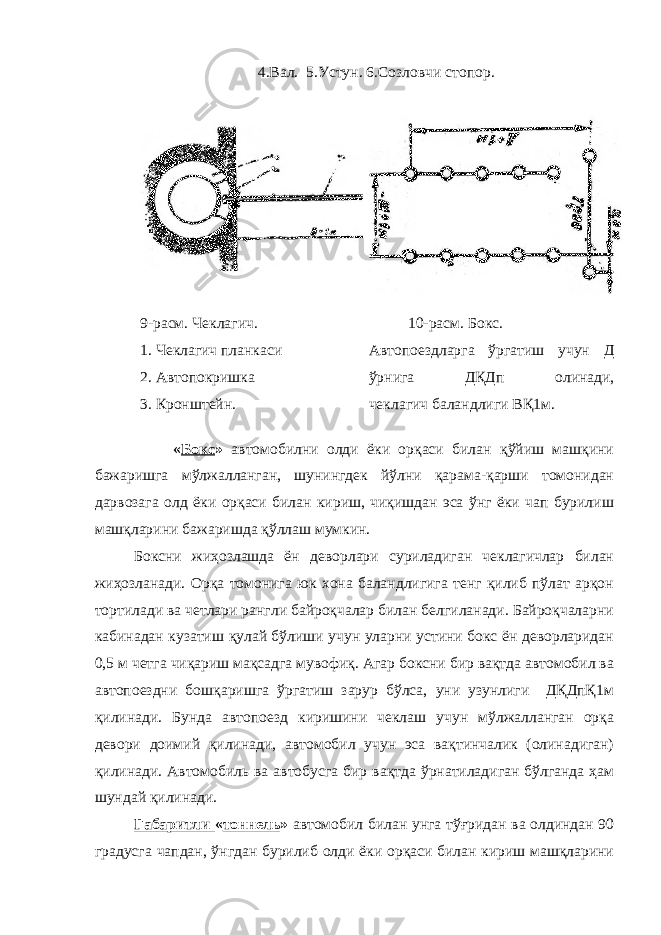  4.Вал. 5.Устун. 6.Созловчи стопор. 9-расм. Чеклагич. 1. Чеклагич планкаси 2. Автопокришка 3. Кронштейн. 10-расм. Бокс. Автопоездларга ўргатиш учун Д ўрнига ДҚДп олинади, чеклагич баландлиги ВҚ1м. « Бокс » автомобилни олди ёки орқаси билан қўйиш машқини бажаришга мўлжалланган, шунингдек йўлни қарама-қарши томонидан дарвозага олд ёки орқаси билан кириш, чиқишдан эса ўнг ёки чап бурилиш машқларини бажаришда қўллаш мумкин. Боксни жиҳозлашда ён деворлари суриладиган чеклагичлар билан жиҳозланади. Орқа томонига юк хона баландлигига тенг қилиб пўлат арқон тортилади ва четлари рангли байроқчалар билан белгиланади. Байроқчаларни кабинадан кузатиш қулай бўлиши учун уларни устини бокс ён деворларидан 0,5 м четга чиқариш мақсадга мувофиқ. Агар боксни бир вақтда автомобил ва автопоездни бошқаришга ўргатиш зарур бўлса, уни узунлиги ДҚДпҚ1м қилинади. Бунда автопоезд киришини чеклаш учун мўлжалланган орқа девори доимий қилинади, автомобил учун эса вақтинчалик (олинадиган) қилинади. Автомобиль ва автобусга бир вақтда ўрнатиладиган бўлганда ҳам шундай қилинади. Габаритли « тоннель » автомобил билан унга тўғридан ва олдиндан 90 градусга чапдан, ўнгдан бурилиб олди ёки орқаси билан кириш машқларини 