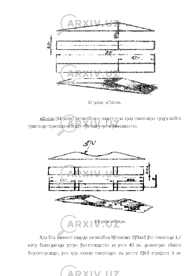 17-расм. «Пона». «Эгар» (14-расм) автомобилни олдинги ва орқа томонлари чуқур жойга тушганда тормозланмасдан тўхташ учун мўлжалланган. 18-расм «Эгар». Ҳар бир элемент олдида автомобил йўналиши бўйлаб ўнг томонида 1,7 метр баландликда устун ўрнатиладиган ва унга 40 см. диаметрли айлана бириктирилади, уни ҳар иккала томонидан оқ рангга бўяб атрофига 3 см 