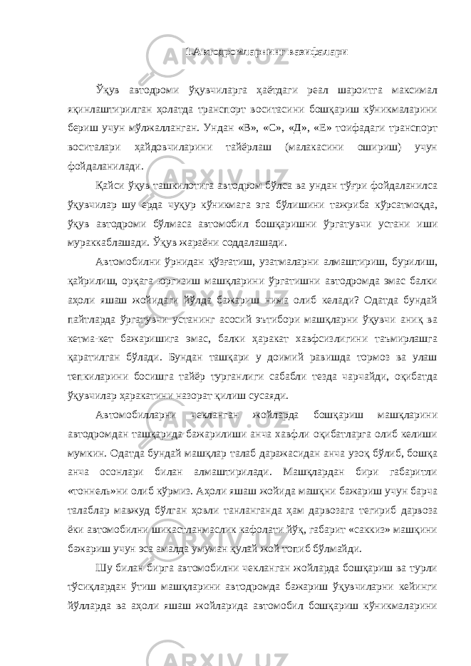 1.Автодромларнинг вазифалари Ўқув автодроми ўқувчиларга ҳаётдаги реал шароитга максимал яқинлаштирилган ҳолатда транспорт воситасини бошқариш кўникмаларини бериш учун мўлжалланган. Ундан «В», «С», «Д», «Е» тоифадаги транспорт воситалари ҳайдовчиларини тайёрлаш (малакасини ошириш) учун фойдаланилади. Қайси ўқув ташкилотига автодром бўлса ва ундан тўғри фойдаланилса ўқувчилар шу ерда чуқур кўникмага эга бўлишини тажриба кўрсатмоқда, ўқув автодроми бўлмаса автомобил бошқаришни ўргатувчи устани иши мураккаблашади. Ўқув жараёни соддалашади. Автомобилни ўрнидан қўзғатиш, узатмаларни алмаштириш, бурилиш, қайрилиш, орқага юргизиш машқларини ўргатишни автодромда эмас балки аҳоли яшаш жойидаги йўлда бажариш нима олиб келади? Одатда бундай пайтларда ўргатувчи устанинг асосий эътибори машқларни ўқувчи аниқ ва кетма-кет бажаришига эмас, балки ҳаракат хавфсизлигини таъмирлашга қаратилган бўлади. Бундан ташқари у доимий равишда тормоз ва улаш тепкиларини босишга тайёр турганлиги сабабли тезда чарчайди, оқибатда ўқувчилар ҳаракатини назорат қилиш сусаяди. Автомобилларни чекланган жойларда бошқариш машқларини автодромдан ташқарида бажарилиши анча хавфли оқибатларга олиб келиши мумкин. Одатда бундай машқлар талаб даражасидан анча узоқ бўлиб, бошқа анча осонлари билан алмаштирилади. Машқлардан бири габаритли «тоннель»ни олиб кўрмиз. Аҳоли яшаш жойида машқни бажариш учун барча талаблар мавжуд бўлган ҳовли танланганда ҳам дарвозага тегириб дарвоза ёки автомобилни шикастланмаслик кафолати йўқ, габарит «саккиз» машқини бажариш учун эса амалда умуман қулай жой топиб бўлмайди. Шу билан бирга автомобилни чекланган жойларда бошқариш ва турли тўсиқлардан ўтиш машқларини автодромда бажариш ўқувчиларни кейинги йўлларда ва аҳоли яшаш жойларида автомобил бошқариш кўникмаларини 