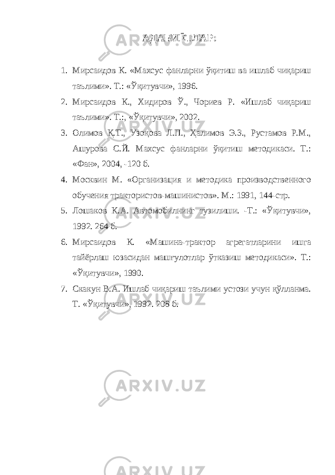 АДАБИЁТЛАР: 1. Мирсаидов К. «Махсус фанларни ўқитиш ва ишлаб чиқариш таълими». Т.: «Ўқитувчи», 1996. 2. Мирсаидов К., Хидиров Ў., Чориев Р. «Ишлаб чиқариш таълими». Т.:, «Ўқитувчи», 2002. 3. Олимов Қ.Т., Узоқова Л.П., Ҳалимов Э.З., Рустамов Р.М., Ашурова С.Й. Махсус фанларни ўқитиш методикаси. Т.: «Фан», 2004, -120 б. 4. Москвин М. «Организация и методика производственного обучения трактористов-машинистов». М.: 1991, 144-стр. 5. Лошаков К.А. Автомобилнинг тузилиши. -Т.: «Ўқитувчи», 1992. 264 б. 6. Мирсаидов К. «Машина-трактор агрегатларини ишга тайёрлаш юзасидан машғулотлар ўтказиш методикаси». Т.: «Ўқитувчи», 1990. 7. Скакун В.А. Ишлаб чиқариш таълими устози учун қўлланма. Т. «Ўқитувчи», 1992. 208 б. 