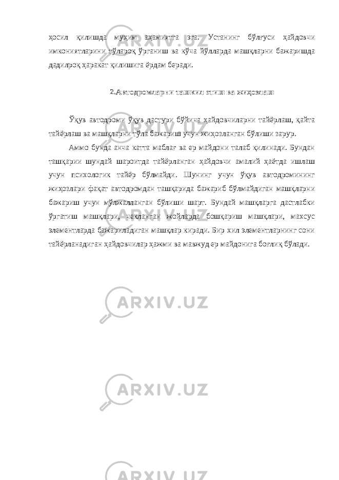 ҳосил қилишда муҳим аҳамиятга эга. Устанинг бўлғуси ҳайдовчи имкониятларини тўлароқ ўрганиш ва кўча йўлларда машқларни бажаришда дадилроқ ҳаракат қилишига ёрдам беради. 2.Автодромларни ташкил этиш ва жиҳозлаш Ўқув автодроми ўқув дастури бўйича ҳайдовчиларни тайёрлаш, қайта тайёрлаш ва машқларни тўла бажариш учун жиҳозланган бўлиши зарур. Аммо бунда анча катта маблағ ва ер майдони талаб қилинади. Бундан ташқарии шундай шароитда тайёрланган ҳайдовчи амалий ҳаётда ишлаш учун психологик тайёр бўлмайди. Шунинг учун ўқув автодромининг жиҳозлари фақат автодромдан ташқарида бажариб бўлмайдиган машқларни бажариш учун мўлжалланган бўлиши шарт. Бундай машқларга дастлабки ўргатиш машқлари, чекланган жойларда бошқариш машқлари, махсус элементларда бажариладиган машқлар киради. Бир хил элементларнинг сони тайёрланадиган ҳайдовчилар ҳажми ва мавжуд ер майдонига боғлиқ бўлади. 