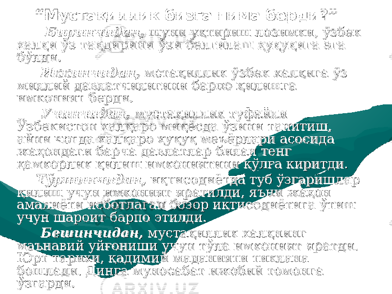 ““ Мустақиллик бизга нима берди?”Мустақиллик бизга нима берди?” Биринчидан,Биринчидан, шуни уқтириш лозимки, ўзбек шуни уқтириш лозимки, ўзбек халқи ўз тақдирини ўзи белгилаш ҳуқуқига эга халқи ўз тақдирини ўзи белгилаш ҳуқуқига эга бўлди.бўлди. Иккинчидан,Иккинчидан, мстақиллик ўзбек халқига ўз мстақиллик ўзбек халқига ўз миллий давлатчилигини барпо қилишга миллий давлатчилигини барпо қилишга имконият берди.имконият берди. Учинчидан,Учинчидан, мустақиллик туфайли мустақиллик туфайли Ўзбекистон халқаро миқёсда ўзини танитиш, Ўзбекистон халқаро миқёсда ўзини танитиш, айни чоғда халқаро ҳуқуқ меъёрлари асосида айни чоғда халқаро ҳуқуқ меъёрлари асосида жаҳондаги барча давлатлар билан тенг жаҳондаги барча давлатлар билан тенг ҳамкорлик қилиш имкониятини қўлга киритди.ҳамкорлик қилиш имкониятини қўлга киритди. Тўртинчидан,Тўртинчидан, иқтисодиётда туб ўзгаришлар иқтисодиётда туб ўзгаришлар қилиш учун имконият яратилди, яъни жаҳон қилиш учун имконият яратилди, яъни жаҳон амалиёти исботлаган бозор иқтисодиётига ўтиш амалиёти исботлаган бозор иқтисодиётига ўтиш учун шароит барпо этилди.учун шароит барпо этилди. Бешинчидан,Бешинчидан, мустақиллик халқнинг мустақиллик халқнинг маънавий уйғониши учун тўла имконият яратди. маънавий уйғониши учун тўла имконият яратди. Юрт тарихи, қадимий маданияти тиклана Юрт тарихи, қадимий маданияти тиклана бошлади. Динга муносабат ижобий томонга бошлади. Динга муносабат ижобий томонга ўзгарди.ўзгарди. 