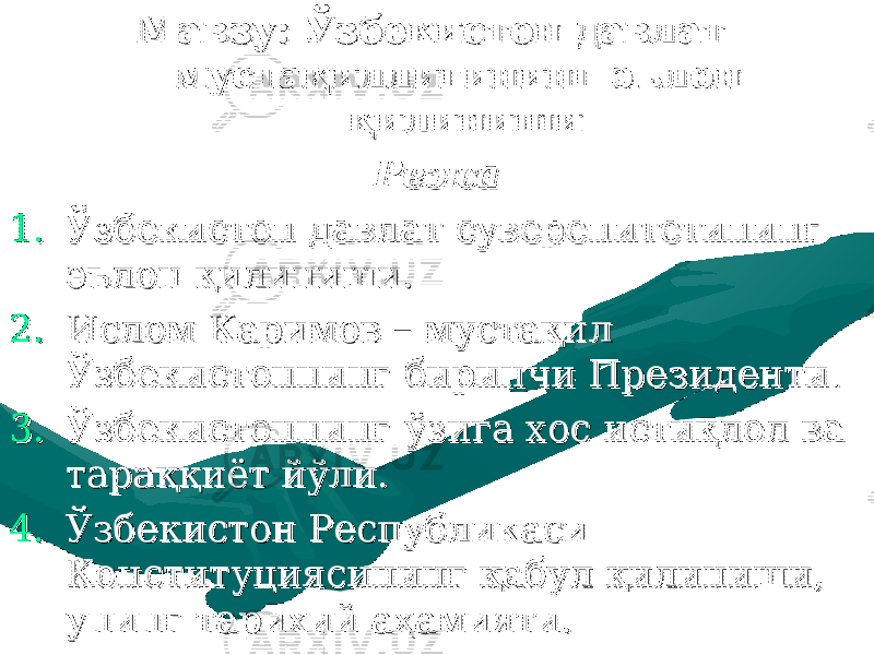 Мавзу: Мавзу: Ўзбекистон давлат Ўзбекистон давлат мустақиллигининг эълон мустақиллигининг эълон қилинишиқилиниши РежаРежа 1.1. Ўзбекистон давлат суверенитетининг Ўзбекистон давлат суверенитетининг эълон қилиниши.эълон қилиниши. 2.2. Ислом Каримов – мустақил Ислом Каримов – мустақил Ўзбекистоннинг биринчи Президенти.Ўзбекистоннинг биринчи Президенти. 3.3. Ўзбекистоннинг ўзига хос истиқлол ва Ўзбекистоннинг ўзига хос истиқлол ва тараққиёт йўли.тараққиёт йўли. 4.4. Ўзбекистон Республикаси Ўзбекистон Республикаси Конституциясининг қабул қилиниши, Конституциясининг қабул қилиниши, унинг тарихий аҳамияти.унинг тарихий аҳамияти. 