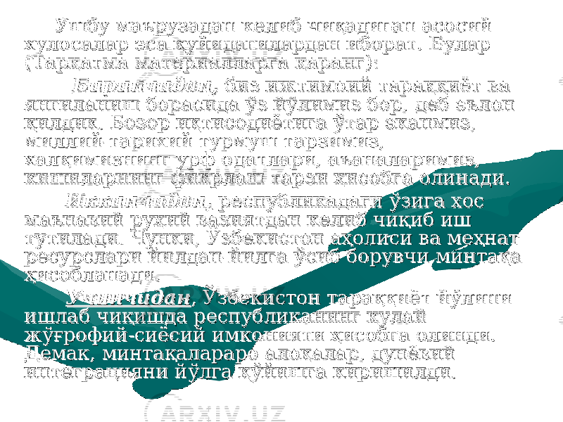  Ушбу маърузадан келиб чиқадиган асосий Ушбу маърузадан келиб чиқадиган асосий хулосалар эса қуйидагилардан иборат. Булар хулосалар эса қуйидагилардан иборат. Булар (Тарқатма материалларга қаранг):(Тарқатма материалларга қаранг): БиринчиданБиринчидан ,, биз ижтимоий тараққиёт ва биз ижтимоий тараққиёт ва янгиланиш борасида ўз йўлимиз бор, деб эълон янгиланиш борасида ўз йўлимиз бор, деб эълон қилдик. Бозор иқтисодиётига ўтар эканмиз, қилдик. Бозор иқтисодиётига ўтар эканмиз, миллий-тарихий турмуш тарзимиз, миллий-тарихий турмуш тарзимиз, халқимизнинг урф-одатлари, аъаналаримиз, халқимизнинг урф-одатлари, аъаналаримиз, кишиларнинг фикрлаш тарзи ҳисобга олинади.кишиларнинг фикрлаш тарзи ҳисобга олинади. Иккинчидан,Иккинчидан, республикадаги ўзига хос республикадаги ўзига хос маънавий-руҳий вазиятдан келиб чиқиб иш маънавий-руҳий вазиятдан келиб чиқиб иш тутилади. Чунки, Ўзбекистон аҳолиси ва меҳнат тутилади. Чунки, Ўзбекистон аҳолиси ва меҳнат ресурслари йилдан-йилга ўсиб борувчи минтақа ресурслари йилдан-йилга ўсиб борувчи минтақа ҳисобланади.ҳисобланади. УчинчиданУчинчидан , Ўзбекистон тараққиёт йўлини , Ўзбекистон тараққиёт йўлини ишлаб чиқишда республиканинг қулай ишлаб чиқишда республиканинг қулай жўғрофий-сиёсий имконияти ҳисобга олинди. жўғрофий-сиёсий имконияти ҳисобга олинди. Демак, минтақалараро алоқалар, дунёвий Демак, минтақалараро алоқалар, дунёвий интеграцияни йўлга қўйишга киришилди.интеграцияни йўлга қўйишга киришилди. 