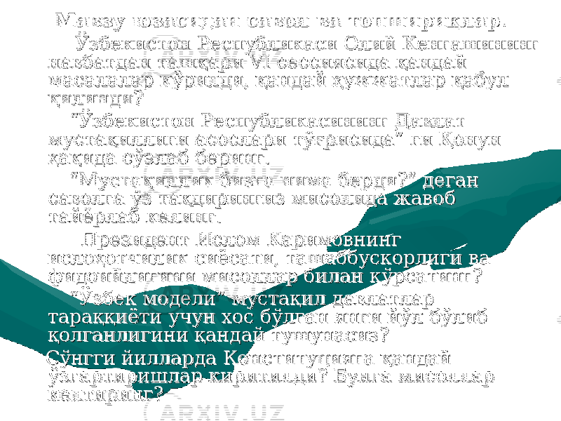 Мавзу юзасидан Мавзу юзасидан савол ва топшириқлар.савол ва топшириқлар. Ўзбекистон Республикаси Олий Кенгашининг Ўзбекистон Республикаси Олий Кенгашининг навбатдан ташқари VI сессиясида қандай навбатдан ташқари VI сессиясида қандай масалалар кўрилди, қандай ҳужжатлар қабул масалалар кўрилди, қандай ҳужжатлар қабул қилинди?қилинди? ““ Ўзбекистон Республикасининг Давлат Ўзбекистон Республикасининг Давлат мустақиллиги асослари тўғрисида” ги Қонун мустақиллиги асослари тўғрисида” ги Қонун ҳақида сўзлаб беринг.ҳақида сўзлаб беринг. ““ Мустақиллик бизга нима берди?” деган Мустақиллик бизга нима берди?” деган саволга ўз тақдирингиз мисолида жавоб саволга ўз тақдирингиз мисолида жавоб тайёрлаб келинг.тайёрлаб келинг. Президент Ислом Каримовнинг Президент Ислом Каримовнинг ислоҳотчилик сиёсати, ташаббускорлиги ва ислоҳотчилик сиёсати, ташаббускорлиги ва фидоийлигини мисоллар билан кўрсатинг?фидоийлигини мисоллар билан кўрсатинг? ““ Ўзбек модели” мустақил давлатлар Ўзбек модели” мустақил давлатлар тараққиёти учун хос бўлган янги йўл бўлиб тараққиёти учун хос бўлган янги йўл бўлиб қолганлигини қандай тушунасиз?қолганлигини қандай тушунасиз? Сўнгги йилларда Конституцияга қандай Сўнгги йилларда Конституцияга қандай ўзгартиришлар киритилди? Бунга мисоллар ўзгартиришлар киритилди? Бунга мисоллар келтиринг?келтиринг? 