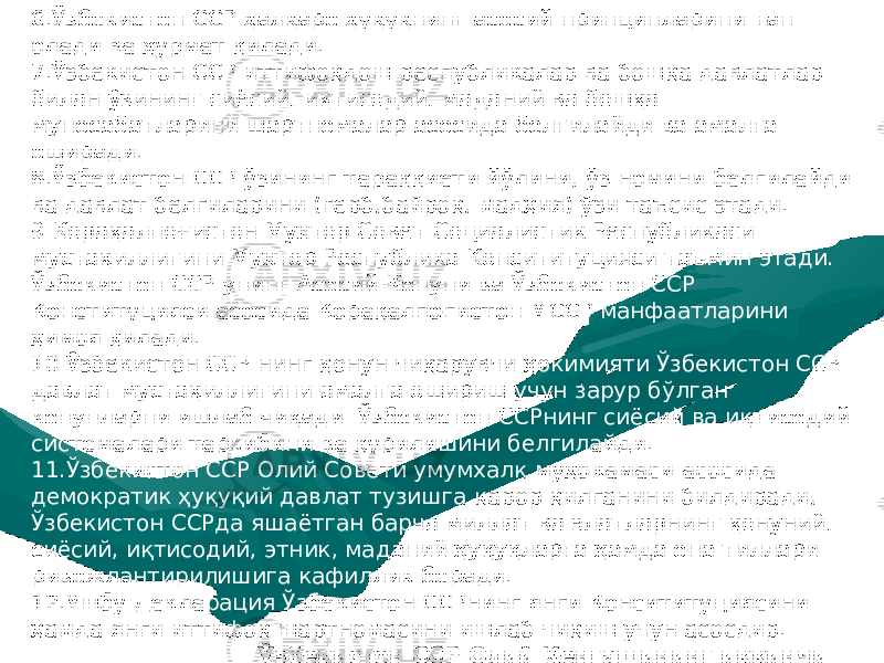 6.Ўзбекистон ССР ҳалқаро ҳуқуқнинг асосий принципларини тан олади ва ҳурмат қилади. 7.Ўзбекистон ССР иттифоқдош республикалар ва бошқа давлатлар билан ўзининг сиёсий , иқтисодий , маданий ва бошқа муносабатларини шартномалар асосида белгилайди ва амалга оширади. 8.Ўзбекистон ССР ўзининг тараққиёти йўлини , ўз номини белгилайди ва давлат белгиларини (герб , байроқ , мадҳия) ўзи таъсис этади. 9.Қорақалпоғистон Мухтор Совет Социалистик Республикаси мустақиллигини Мухтор Республика Консититуцияси таъмин этади. Ўзбекистон ССР унинг Асосий Қонуни ва Ўзбекистон ССР Конституцияси асосида Қорақалпоғистон МССР манфаатларини ҳимоя қилади. 10.Ўзбекистон ССР нинг қонун чиқарувчи ҳокимияти Ўзбекистон ССР давлат мустақиллигини амалга ошириш учун зарур бўлган конунларни ишлаб чиқади. Ўзбекистон ССРнинг сиёсий ва иқтисодий системалари таркибини ва қурилишини белгилайди. 11.Ўзбекистон ССР Олий Совети умумхалқ муҳокамаси асосида демократик ҳуқуқий давлат тузишга қарор қилганини билдиради , Ўзбекистон ССРда яшаётган барча миллат ва элатларнинг қонуний , сиёсий , иқтисодий , этник , маданий ҳуқуқларга ҳамда она тиллари ривожлантирилишига кафиллик беради. 12.Ушбу Декларация Ўзбекистон ССРнинг янги Консититуциясини ҳамда янги иттифоқ шартномасини ишлаб чиқиш учун асосдир. Ўзбекистон ССР Олий Кенгашининг иккинчи сессиясида 1990-йил 20-июнда қабул қилинди . 