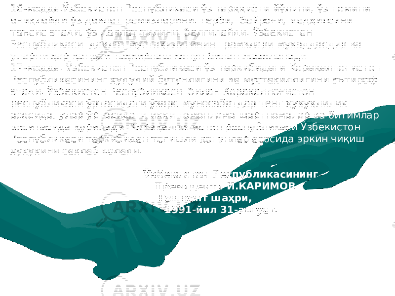 16-модда.Ўзбекистон Республикаси ўз тарққиёти йўлини, ўз номини аниқлайди ўз давлат рамизларини : герби, байроғи, мадҳиясини таъсис этади, ўз давлат тилини белгилайди. Ўзбекистон Республикаси давлат мустақилигининг рамзлари муқаддасдир ва уларни ҳар қандай таҳқирлаш қонун билан жазоланади. 17-модда. Ўзбекистон Республикаси ўз таркибидаги Қорақалпоғистон Республикасининг ҳудудий бутунлигини ва мустақиллигини эътироф этади. Ўзбекистон Республикаси билан Қорақалпоғистон республикаси ўртасидаги ўзаро муносабатдар тенг ҳуқуқлилик асосида, улар ўртасидаги икки томонлама шартномалар ва битимлар воситасида қурилади. Қорақалпоғистон республикаси Ўзбекистон Республикаси таркибидан тегишли қонунлар асосида эркин чиқиш ҳуқуқини сақлаб колади. Ўзбекистон Республикасининг Президенти И.КАРИМОВ Тошкент шаҳри , 1991-йил 31-август. 