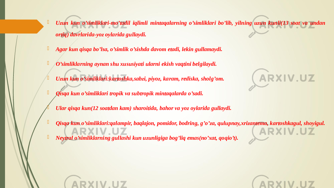  Uzun kun o’simliklari-mo’tadil iqlimli mintaqalarning o’simliklari bo’lib, yilning uzun kunli(13 soat va undan ortiq) davrlarida-yoz oylarida gullaydi.  Agar kun qisqa bo’lsa, o’simlik o’sishda davom etadi, lekin gullamaydi.  O’simliklarning aynan shu xususiyati ularni ekish vaqtini belgilaydi.  Uzun kun o’simliklari:kartoshka,sabzi, piyoz, karam, rediska, sholg’om.  Qisqa kun o’simliklari tropik va subtropik mintaqalarda o’sadi.  Ular qisqa kun(12 soatdan kam) sharoitida, bahor va yoz oylarida gullaydi.  Qisqa kun o’simliklari:qalampir, baqlajon, pomidor, bodring, g’o’za, qulupnay,xrizantema, kartoshkagul, shoyigul.  Neytral o’simliklarning gullashi kun uzunligiga bog’liq emas(no’xat, qoqio’t). 