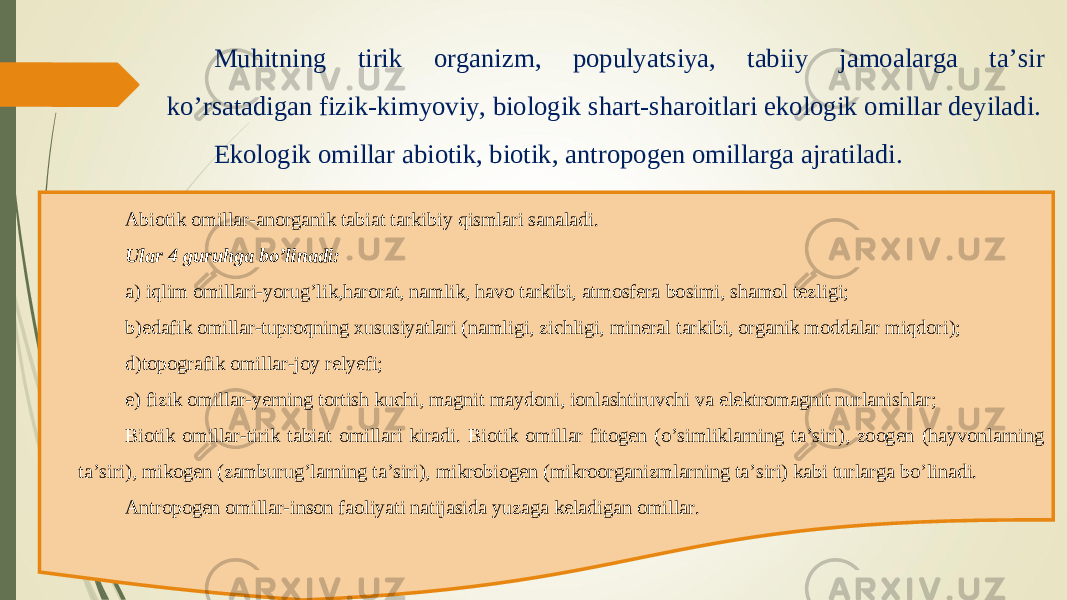 Muhitning tirik organizm, populyatsiya, tabiiy jamoalarga ta’sir ko’rsatadigan fizik-kimyoviy, biologik shart-sharoitlari ekologik omillar deyiladi. Ekologik omillar abiotik, biotik, antropogen omillarga ajratiladi. Abiotik omillar-anorganik tabiat tarkibiy qismlari sanaladi. Ular 4 guruhga bo’linadi: a) iqlim omillari-yorug’lik,harorat, namlik, havo tarkibi, atmosfera bosimi, shamol tezligi; b)edafik omillar-tuproqning xususiyatlari (namligi, zichligi, mineral tarkibi, organik moddalar miqdori); d)topografik omillar-joy relyefi; e) fizik omillar-yerning tortish kuchi, magnit maydoni, ionlashtiruvchi va elektromagnit nurlanishlar; Biotik omillar-tirik tabiat omillari kiradi. Biotik omillar fitogen (o’simliklarning ta’siri), zoogen (hayvonlarning ta’siri), mikogen (zamburug’larning ta’siri), mikrobiogen (mikroorganizmlarning ta’siri) kabi turlarga bo’linadi. Antropogen omillar-inson faoliyati natijasida yuzaga keladigan omillar. 