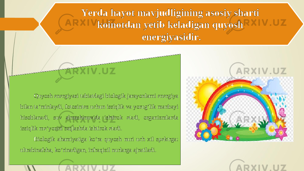 Yerda hayot mavjudligining asosiy sharti koinotdan yetib keladigan quyosh energiyasidir. Quyosh energiyasi tabiatdagi biologik jarayonlarni energiya bilan ta’minlaydi, fotosintez uchun issiqlik va yorug’lik manbayi hisoblanadi, suv almashinuvida ishtirok etadi, organizmlarda issiqlik me’yorini saqlashda ishtirok etadi. Biologik ahamiyatiga ko’ra quyosh nuri uch xil spektrga: ultrabinafsha, ko’rinadigan, infraqizil nurlarga ajratiladi. 