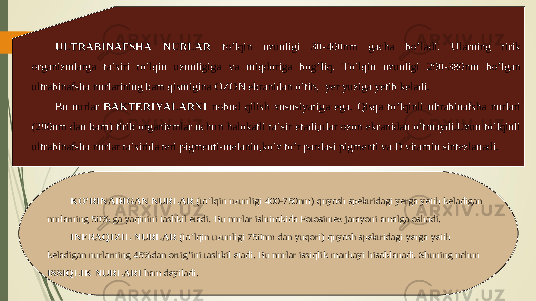 ULTRABINAFSHA NURLAR to’lqin uzunligi 30-400nm gacha bo’ladi. Ularning tirik organizmlarga ta’siri to’lqin uzunligiga va miqdoriga bog’liq. To’lqin uzunligi 290-380nm bo’lgan ultrabinafsha nurlarining kam qismigina OZON ekranidan o’tib, yer yuziga yetib keladi. Bu nurlar BAKTERIYALARNI nobud qilish xususiyatiga ega. Qisqa to’lqinli ultrabinafsha nurlari (290nm dan kam) tirik organizmlar uchun halokatli ta’sir etadi,ular ozon ekranidan o’tmaydi.Uzun to’lqinli ultrabinafsha nurlar ta’sirida teri pigmenti-melanin,ko’z to’r pardasi pigmenti va D vitamin sintezlanadi. KO’RINADIGAN NURLAR (to’lqin uzunligi 400-750nm) quyosh spektridagi yerga yetib keladigan nurlarning 50% ga yaqinini tashkil etadi. Bu nurlar ishtirokida Fotosintez jarayoni amalga oshadi. INFRAQIZIL NURLAR (to’lqin uzunligi 750nm dan yuqori) quyosh spektridagi yerga yetib keladigan nurlarning 45%dan ortig’ini tashkil etadi. Bu nurlar issiqlik manbayi hisoblanadi. Shuning uchun ISSIQLIK NURLARI ham deyiladi. 