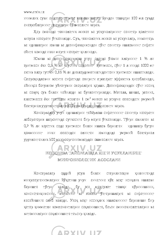 www.arxiv.uz ичимлик суви андозасига мос келиши шарт. Бундан ташқари 100 мл сувда анаэробларнинг споралари бўлмаслиги керак. Ҳар сменада технологик жихоз ва ускуналарнинг санитар ҳолатини визуал назорати ўтказилади. Сув, технологик жихоз ва ускуналар, инвентарь ва идишларни ювиш ва дезинфекциясидан сўнг санитар ишловнинг сифати ойига камида икки марта назорат қилинади. Ювиш ва дезинфекциялаш учун одатда ўювчи хлорнинг 1 % ли эритмаси ёки 0,5 % ли каустик соданинг эритмаси, сўнг 1 л ичида 1000 мг актив хлор тутган 0,16 % ли дихлордиметилгидантоин эритмаси ишлатилади. Спороцидловчи восита сифатида охириги препарат эффектив ҳисобланади, айниқса ботулизм уйғотувчи спораларга қарши. Дезинфекциядан сўнг иссиқ ва совуқ сув билан чайилади ва буғлантирилади. Металл, шиша, резина, пластмасса ёки тахтадан ясалган 1 см 2 жихоз ва ускуна юзасидаги умумий бактериал уруғланганлик 300 хужайрадан ошмаслиги керак. Консервалар учун идишларни тайёрлаш сифатининг санитар назорати лаборатория шароитида суткасига бир марта ўтказилади. Тўғри ювилган ва 0,2 % ли каустик сода эритмаси билан ишлов берилган идишлар бутун ҳажмининг ички юзасидан олинган ювиндида умумий бактериал уруғланганлик 500 микроорганизмлардан ошмаслиги керак. КОНСЕРВА ТАЙЁРЛАШДА ЯНГИ УСУЛЛАРНИНГ МИКРОБИОЛОГИК АСОСЛАРИ Консервалар оддий усул билан стерилизация қилинганда микроорганизмларни йўқотиш учун анчагина кўп вақт исиқлик ишлови беришга тўғри келади, бу эса маҳсулот ташқи кўринишини, консистенциясини, мазасини ва хоказо ўзгаришларга ва сифатининг пасайишига олиб келади. Узоқ вақт иссиқлик ишловининг берилиши бир қатор қимматли компонентларни сақланишига, баъзи аминокислоталарни ва витаминларни сақланишига таъсир қилади. 