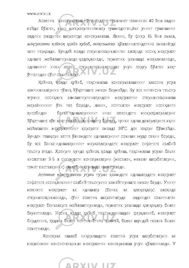 www.arxiv.uz Асептик консервалаш тўғрисидаги таълимот тахминан 40 йил олдин пайдо бўлган, яъни микроорганизмлар тушмадиган,ёки унинг тушишини олдини оладиган шароитда консервалаш. Лекин, бу фикр 15 йил аввал, маҳсулотни қайноқ ҳолда қуйиб, тақсимлаш қўлланилгандагина амалиётда кенг тарқалди. Бундай холда стерилизацияланган алоҳида иссиқ маҳсулот идишга жойлаштирилади-қадоқланади, герметик равишда маҳкамланади, идишнинг ички юзаси стерилизацияланиши учун зарур бўлган вақт ўтганидан сўнг совитилади. Қайноқ ҳолда қуйиб, тақсимлаш консервалашнинг классик усул камчиликларини тўлиқ йўқотишга имкон бермайди. Бу эса интенсив таъсир этувчи иссиқлик алмаштиргичларидаги маҳсулотни стерилизациялаш жараёнининг ўзи тез боради, лекин, иситилган маҳсулот иссиқлиги ҳисобидан банка-идишларининг ички юзасидаги микрофлораларни йўқотишга кўп вақт талаб қилинишига боғлиқ, чунки идиш деворларига яқин жойлашган маҳсулотнинг ҳарорати амалда 98 0 С дан юқори бўлмайди. Бундан ташқари катта ўлчамдаги идишларнинг совиши жуда секин боради, бу эса банка-идишларининг марказларидаги маҳсулот сифатига салбий таъсир этади. Ҳозирги кунда қайноқ ҳолда қуйиш, тақсимлаш усули баъзи кислотали 3-5 л сиғимдаги консерваларни (масалан, мевали шарбатларни, томат пасталарини) ишлаб чиқаришда ишлатилади. Асептик консервалаш усули турли ҳажмдаги идишлардаги маҳсулот сифатига иссиқликнинг салбий таъсирини камайтиришга имкон берди. Унинг мохияти маҳсулот ва идишлар (банка ва қопқоқлар) алоҳида стерилизацияланади, сўнг асептик шароитларда олдиндан совитилган маҳсулот банкаларга жойлаштирилади, герметик равишда қопқоқлар билан беркитилади. Иссиқ ҳолда қуйиб тақсимланишдан фарқланиб, махсулот бирданига, зудлик билан иситилибгина қолмай, балки шундай тезлик билан совитилади. Консерва ишлаб чиқаришдаги асептик усул шарбатларни ва пюресимон консистенцияли махсулотни консервалаш учун қўлланилади. У 